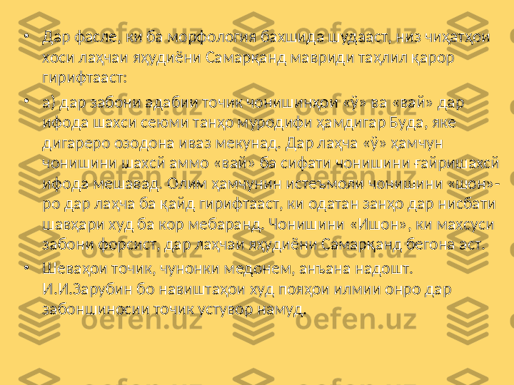 •
Дар фасле, ки ба морфология бахшида шудааст, низ чиҳатҳои 
хоси лаҳчаи яҳудиёни Самарқанд мавриди таҳлил қарор 
гирифтааст: 
•
а) дар забони адабии точик чонишинҳои «ў» ва «вай» дар 
ифода шахси сеюми танҳо муродифи ҳамдигар Буда, яке 
дигареро озодона иваз мекунад. Дар лаҳча «ў» ҳамчун 
чонишини шахсй аммо «вай» ба сифати чонишини ғайришахсй 
ифода мешавад. Олим ҳамчунин истеъмоли чонишини «шон»-
ро дар лаҳча ба қайд гирифтааст, ки одатан занҳо дар нисбати 
шавҳари худ ба кор мебаранд. Чонишини «Ишон», ки махсуси 
забони форсист, дар лаҳчаи яҳудиёни Самарқанд бегона аст.
•
Шеваҳои точик, чунонки медонем, анъана надошт. 
И.И.Зарубин бо навиштаҳои худ пояҳои илмии онро дар 
забоншиносии точик устувор намуд. 