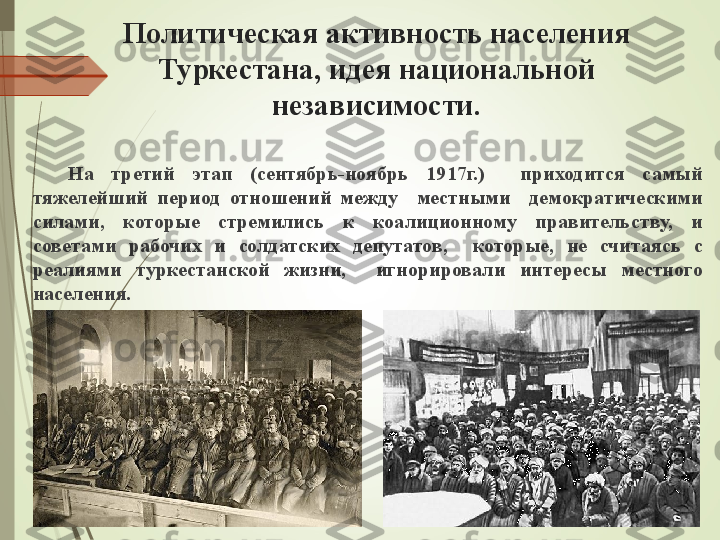 Политическая активность населения 
Туркестана, идея национальной 
независимости.
На  третий  этап  (сентябрь-ноябрь  1917г.)    приходится  самый 
тяжелейший  период  отношений  между    местными    демократическими 
силами,  которые  стремились  к  коалиционному  правительству,  и 
советами  рабочих  и  солдатских  депутатов,    которые,  не  считаясь  с 
реалиями  туркестанской  жизни,    игнорировали  интересы  местного 
населения.             