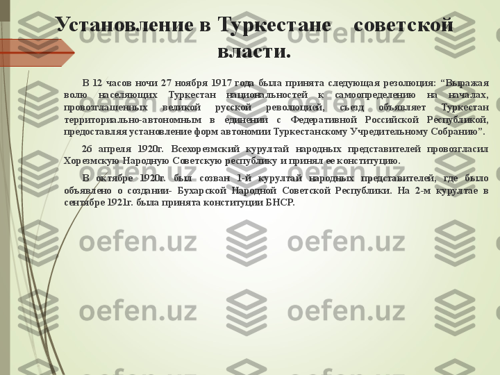 Установление в Туркестане    советской 
власти.
В  12  часов  ночи  27  ноября  1917  года  была  принята  следующая  резолюция:  “Выражая 
волю  населяющих  Туркестан  национальностей  к  самоопределению  на  началах, 
провозглашенных  великой  русской  революцией,  съезд  объявляет  Туркестан 
территориально-автономным  в  единении  с  Федеративной  Российской  Республикой, 
предоставляя установление форм автономии Туркестанскому Учредительному Собранию”. 
26  апреля  1920г.  Всехорезмский  курултай  народных  представителей  провозгласил 
Хорезмскую Народную Советскую республику и принял ее конституцию. 
В  октябре  1920г.  был  созван  1-й  курултай  народных  представителей,  где  было 
объявлено  о  создании-  Бухарской  Народной  Советской  Республики.  На  2-м  курултае  в 
сентябре 1921г. была принята конституции БНСР.             