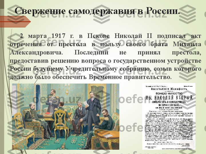 Свержение самодержавия в России.
2  марта  1917  г.  в  Пскове  Николай  II  подписал  акт 
отречения  от  престола  в  пользу  своего  брата  Михаила 
Александровича.  Последний  не  принял  престола, 
предоставив решению вопроса о государственном устройстве 
России будущему Учредительному собранию, созыв которого 
должно было обеспечить Временное правительство.             