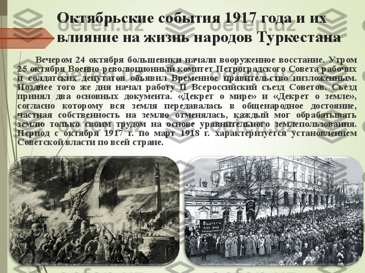 Октябрьские события 1917 года и их 
влияние на жизнь народов Туркестана
Вечером  24  октября  большевики  начали  вооруженное  восстание.  Утром 
25 октября Военно-революционный комитет Петроградского Совета рабочих 
и  солдат ских  депутатов  объявил  Временное  правительство  низложенным. 
Позднее  того  же  дня  начал  работу  II  Всероссийский  съезд  Советов.  Съезд 
принял  два  основных  документа.  «Декрет  о  мире»  и  «Декрет  о  земле», 
согласно  которому  вся  земля  передавалась  в  общенародное  достояние, 
частная  собственность  на  землю  отменялась,  каждый  мог  обрабатывать 
землю  только  своим  трудом  на  основе  уравнительного  землепользования. 
Период  с  октября  1917  г.  по  март  1918  г.  характеризуется  установлением 
Советской власти по всей стране.             