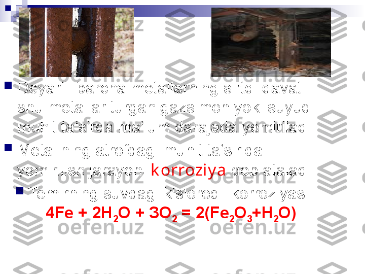 
Deyarli  barcha metallarning sirtqi qavati 
shu metallar turgan gazsimon yoki suyuq 
muhit ta‘sirda ma‘lum darajada yemiriladi. 

Metallning atrofdagi muhit ta‘sirida 
yemirilish jarayoni  k orroziy a  deb ataladi. 

Temirning suvdagi kislorodli korroziyasi:  
4Fe + 2Н
2 О + ЗО
2  = 2(Fe
2 O
3 +Н
2 О) 