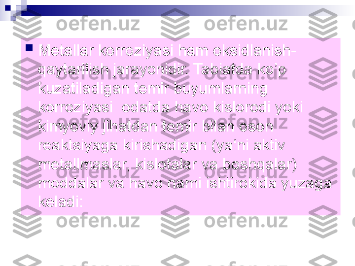 
Metallar korroziyasi ham oksidlanish-
qaytarilish jarayonidir. Tabiatda ko’p 
kuzatiladigan temir buyumlarning 
korroziyasi  odatda havo kislorodi yoki 
kimyoviy jihatdan temir bilan oson 
reaktsiyaga kirishadigan (ya‘ni aktiv 
metallmaslar, kislotalar va boshqalar) 
moddalar va havo nami ishtirokida yuzaga 
keladi:  