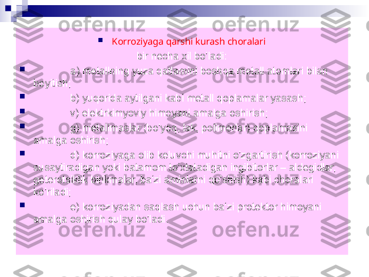 
Korroziyaga qarshi kurash choralari
  bir necha xil bo’ladi: 

а ) metallning yuza qatlamini boshqa metall atomlari bilan 
boyitish;

b) yuqorida aytilgani kabi metall qoplamalar yasash;

v) elektrkimyoviy himoyani amalga oshirish;

g) metallmaslar (bo’yoq, lak, polimerlar) qoplamasini 
amalga oshirish;

d) korroziyaga olib keluvchi muhitni o’zgartirish (korroziyani 
susaytiradigan yoki batamom to’xtatadigan ingibitorlar – aldegidlar, 
geterotsiklik birikmalar, ba‘zi aminlarni qo’shish) kabi choralari 
ko’riladi;

e) korroziyadan saqlash uchun ba‘zi protektor himoyani 
amalga oshirish qulay bo’ladi. 