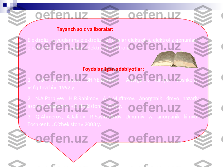                         Tayanch so'z va iboralar:
Elektroliz,  suyuqlanma  elektrolizi,  eritmalar  elektrolizi,  elektroliz  qonunlari, 
elektrodlar turi, eriydigan elektrodli elektroliz
 
Foydalanilgan adabiyotlar:
1.   YU.T.Toshpo'latov,  SH.YE.Ishoqov.  Anorganik  kimyo.  Toshkent. 
«O'qituvchi». 1992 y. 
2.  N.A.Parpiyev,  H.R.Rahimov,  A.G.Muftaxov.  Anorganik  kimyo  nazariy 
asoslari. Toshkent. «O'zbekiston». 2000 y. 
3.  Q.Ahmerov,  A.Jalilov,  R.Sayfutdinov  Umumiy  va  anorganik  kimyo. 
Toshkent. «O'zbekiston» 2003 y. 
  