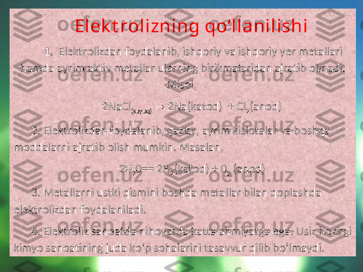    Elek t rolizning qo‘llanilishi
  1.   Elektrolizdan foydalanib, ishqoriy va ishqoriy yer metallari 
hamda ayrim aktiv metallar ularning birikmalaridan ajratib olinadi. 
Misol, 
2NaCl
(suyuq)     2Na(katod)  + Cl
2 (anod)
2. Elektrolizdan foydalanib, gazlar, ayrim kislotalar va boshqa 
moddalarni ajratib olish mumkin. Masalan, 
2H
2 0== 2H
2 (katod) + 0
2  (anod)
3. Metallarni ustki qismini boshqa metallar bilan qoplashda 
elektrolizdan foydalaniladi.
4. Elektroliz sanoatda nihoyatda katta ahmiyatga ega. Usiz hozirgi 
kimyo sanoatining juda ko‘p sohalarini tasavvur qilib bo‘lmaydi. 