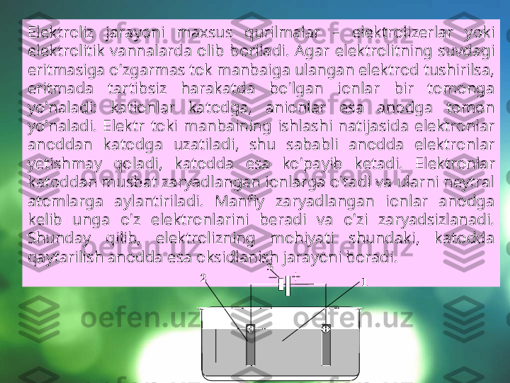 Elektroliz  jarayoni  maxsus  qurilmalar  –  elektrolizerlar  yoki 
elektrolitik  vannalarda  olib  boriladi.  Agar  elektrolitning  suvdagi 
eritmasiga o'zgarmas tok manbaiga ulangan elektrod tushirilsa, 
eritmada  tartibsiz  harakatda  bo'lgan  ionlar  bir  tomonga 
yo'naladi:  kationlar  katodga,  anionlar  esa  anodga  tomon 
yo'naladi.  Elektr  toki  manbaining  ishlashi  natijasida  elektronlar 
anoddan  katodga  uzatiladi,  shu  sababli  anodda  elektronlar 
yetishmay  qoladi,  katodda  esa  ko'payib  ketadi.  Elektronlar 
katoddan musbat zaryadlangan ionlarga o'tadi va ularni neytral 
atomlarga  aylantiriladi.  Manfiy  zaryadlangan  ionlar  anodga 
kelib  unga  o'z  elektronlarini  beradi  va  o'zi  zaryadsizlanadi. 
Shunday  qilib,  elektrolizning  mohiyati  shundaki,  katodda 
qaytarilish anodda esa oksidlanish jarayoni boradi.  	 3	 	
2 	1 
1  