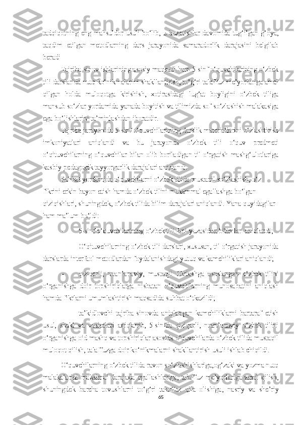 tadqiqotning eng mahsuldor usuli  bo‘lib, u kuzatishlar davomida tug‘ilgan g‘oya,
taqdim   etilgan   metodlarning   dars   jarayonida   samaradorlik   darajasini   belgilab
beradi  
Tajriba-sinov ishlarining asosiy maqsadi ham 5-sinf o‘quvchilarining o‘zbek
tili darslarida nutq ko‘nikmalarini shakllantirish, to‘g‘ri talaffuz me’yorlariga amal
qilgan   holda   muloqotga   kirishish,   xotirasidagi   lug‘at   boyligini   o‘zbek   tiliga
mansub so‘zlar yordamida yanada boyitish va tilimizda sof so‘zlashish malakasiga
ega bo‘lishlarini ta’minlashdan iboratdir.  
Tajriba jarayonida 5-sinf o‘quvchilarining darslik materiallarini o‘zlashtirish
imkoniyatlari   aniqlandi   va   bu   jarayonda   o‘zbek   tili   o‘quv   predmeti
o‘qituvchilarning   o‘quvchilar   bilan   olib   boriladigan   til   o‘rgatish   mashg‘ulotlariga
kasbiy-pedagogik tayyorgarlik darajalari aniqlandi.
Suhbat yordamida o‘quvchilarni o‘zbek tilida mustaqil so‘zlashish, o‘z 
fikrini erkin bayon etish hamda o‘zbek tilini mukammal egallashga bo‘lgan 
qiziqishlari, shuningdek, o‘zbek tilida bilim darajalari aniqlandi. Yana quyidagilar 
ham ma’lum bo‘ldi:
– 5-sinf o‘quvchilarining o‘zbek tili fani yuzasidan bilimlari aniqlandi;
– O‘qituvchilarning o‘zbek tili darslari, xususan, til o‘rgatish jarayonida
darslarda interfaol metodlardan foydalanishdagi yutuq va kamchiliklari aniqlandi;
– qiziqarli,   noan’anaviy,   mustaqil   fikrlashga   asoslangan   o‘zbek   tilini
o‘rganishga   doir   topshiriqlarga   nisbatan   o‘quvchilarning   munosabatini   aniqlash
hamda fikrlarni umumlashtirish maqsadida  suhbat  o‘tkazildi; 
– ta’kidlovchi   tajriba-sinovda   aniqlangan   kamchiliklarni   bartaraf   etish
usul,   shakl   va   vositalari   aniqlanib,   5-sinfda   qiziqarli,   noan’anaviy   o‘zbek   tilini
o‘rganishga oid mashq va topshiriqlar asosida o‘quvchilarda o‘zbek tilida mustaqil
muloqot qilish, talaffuzga doir ko‘nikmalarni shakllantirish usuli ishlab chiqildi.
O‘quvchilarning o‘zbek tilida ravon so‘zlashishlariga,og‘zaki va yozma nutq
malakalarini   maksimal   darajada   egallashlariga,   talaffuz   me’yorlariga   amal   qilish,
shuningdek   barcha   tovushlarni   to‘g‘ri   talaffuz   qila   olishiga,   nasriy   va   she’riy
65 