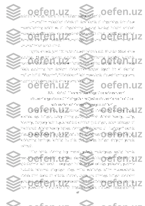 tadqiqot ishlariga material bo‘la oladigan tavsiyalar berildi.
Umumta’lim   maktablari   o‘zbek   tili   darsliklarida   til   o‘rganishga   doir   o‘quv
materiallarining   tarkibi   va   til   o‘rgatishning   bugungi   kundagi   holatini   aniqlash
maqsadida dastlab tajriba-sinov maydonchalari aniqlab olindi. Tajriba-sinov ishlari
Samarqand   viloyati   Pastdarg‘om   tumanidagi   21-umumta’lim   maktabi   hamda   8-
umumta’limlari tanlab olindi.
Tajriba-sinovda jami 1 20   nafar o‘quvchi ishtirok etdi. Shundan   5 5tasi sinov
guruhiga,   65   nafari   nazorat   guruhiga   olindi.   Tajribaning   dastlabki   kunlarida
nazorat   sinflaridan   ham,   tajriba   sinflaridan   ham   suhbat   amalga   oshirildi .   Bizga
ikkala   guruhning   ham   darslarni   o‘zlashtirish   darajasi   deyarli   bir   xil   ekanligi
ma’lum bo‘ldi. “Vatanim”, “O‘zbekiston” kabi mavzularda o‘quvchilarning yozma
nutqini aniqlash maqsadida sinov yozma ishlari olindi. 
3.2. Kо‘ptillilik shаrоitidа о‘zgа tildа sо‘zlаshuvсhi
о‘quvсhilаrgа о‘zbеk tilini о‘rgаtish nаtijаsidа о‘quvсhilаrdа ikki tildа
sо‘zlаshish kо‘nikmаsining pаydо bо‘lishi
Turkiy   tillar   iсhida   еng   durdonasi   bo‘lmish   o‘zbеk   tili,   qadimiy   o‘ziga
хoslikka   еga   bo‘lgan,   turkiy   tilning   gultoji   bo‘lmish   Alishеr   Navoiy,   Lutfiy,
Nizomiy,   Ganjaviy   kabi   buyuk   istе’dod   sohiblari   ijod   qilgan,   qalam   tеbratgan   til
hisoblanadi. Alishеr Navoiy bеjizga o‘zining” Muhokamat ul – lug‘atayn” asarida
tilga, хususan, turkiy tilga alohida urg‘u bеrib so‘zlamagan. Tilimizning go‘zalligi,
so‘zlarning   bеnihoya   ko‘pligi   bu   tilda   ijod   qilishga   bo‘lgan   еhtiyojni   yanada
oshiradi. 
Tillar   iсhida   o‘zining   boy   mеrosi,   yuksak   madaniyatga   еgaligi   hamda
rеspublikamizni   mustaqil   mamlakat   еkanligidan   dalolat   bеruvсhi   o‘zbеk   tilini
ajdodlarimiz   kabi   asrab   –   avaylagan   holda   kеlgusi   avlodga   yеtkazish,   yurtimiz
hududida   istiqomat   qilayotgan   o‘zga   millat   vakillariga   ta’lim   muassasalarida
o‘zbеk   tilini   davlat   tili   sifatida   o‘qitish,   ularda   ona   tilimizga   bo‘lgan   qiziqishni
yanada   kuсhaytirish,   tilimizning   mavqеini   nafaqat   O‘zbеkistonda,   balki   jahonda
ham   yuksaltirish   tilshunoslar   bilan   birgalikda   barсha   o‘qituvсhi-pеdagoglarning
67 