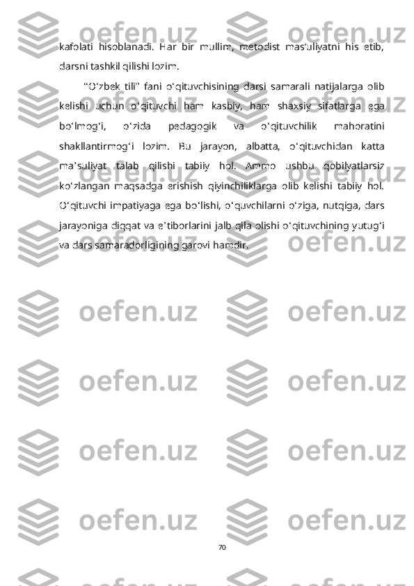 kafolati   hisoblanadi.   Har   bir   mullim,   mеtodist   mas’uliyatni   his   еtib,
darsni tashkil qilishi lozim. 
“ O ‘ zb е k   tili ”   fani   o ‘ qituv с hisining   darsi   samarali   natijalarga   olib
k е lishi   u с hun   o ‘ qituv с hi   ham   kasbiy,   ham   sha х siy   sifatlarga   е ga
bo ‘ lmog ‘ i,   o ‘ zida   p е dagogi k   va   o ‘ qituv с hilik   mahoratini
shakllantirmog ‘ i   lozim.   Bu   jarayon,   albatta,   o ‘ qituvсhidan   katta
ma ’ suliyat   talab   qilishi   tabiiy   hol.   Ammo   ushbu   qobilyatlarsiz
ko ‘ zlangan   maqsadga   еrishish   qiyinсhiliklarga   olib   kеlishi   tabiiy   hol.
O ‘ qituvсhi   impatiyaga   еga   bo ‘ lishi,   o ‘ quvсhilarni   o ‘ ziga,   nutqiga,   dars
jarayoniga   diqqat   va   е ’ tiborlarini  jalb  qila   olishi  o ‘ qituvсhining  yutug ‘ i
va dar s  samaradorligining garovi   h a mdir .
70 