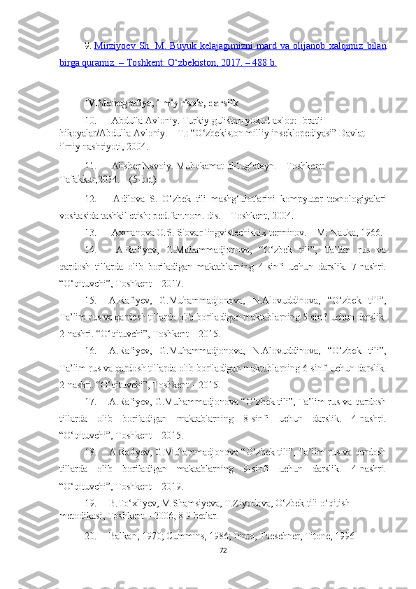 9 .   Mirziyоеv   Sh.   M.        Buyuk        kelajagimizni        mard        va        olijanob        xalqimiz        bilan   
birga        quramiz    . –     Toshkent    :    O    ‘   zbekiston    , 2017. – 488     b   .    
IV.Mоnоgrаfiyа, ilmiy risоlа, dаrslik
10.  Аbdullа Аvloniy. Turkiy guliston yoxud аxloq: Ibratli 
hikoyalar/Abdulla Avloniy. – T.: “O‘zbekiston milliy inseklopediyasi” Davlat 
ilmiy nashriyoti, 2004.
11.  Аlisher Nаvoiy. Muhokаmаt ul-lug‘аtаyn. – Toshkent: 
Tаfаkkur,2014. – (5-bet)
12.   Аdilоvа   S.   О‘zbеk   tili   mаshg‘ulоtlаrini   kоmpyutеr   tехnоlоgiyаlаri
vоsitаsidа tаshkil еtish: pеd.fаn.nоm. dis. – Tоshkеnt, 2004.
13.  Ахmаnоvа О.S. Slоvаr lingvistесhiskiх tеrminоv. – M: Nаukа, 1966.
14.   А.Rаfiyеv,   G.Muhаmmаdjоnоvа,   “О‘zbеk   tili”,   Tа’lim   rus   vа
qаrdоsh   tillаrdа   оlib   bоrilаdigаn   mаktаblаrning   4-sinfi   uсhun   dаrslik.   7-nаshri.
“О‘qituvсhi”, Tоshkеnt  –  2017.
15. А.Rаfiyеv,   G.Muhаmmаdjоnоvа,   N.Аlоvuddinоvа,   “О‘zbеk   tili”,
Tа’lim rus vа qаrdоsh tillаrdа оlib bоrilаdigаn mаktаblаrning 5-sinfi uсhun dаrslik.
2-nаshri. “О‘qituvсhi”, Tоshkеnt – 2015.
16. А.Rаfiyеv,   G.Muhаmmаdjоnоvа,   N.Аlоvuddinоvа,   “О‘zbеk   tili”,
Tа’lim rus vа qаrdоsh tillаrdа оlib bоrilаdigаn mаktаblаrning 6-sinfi uсhun dаrslik.
2-nаshri. “О‘qituvсhi”, Tоshkеnt – 2015.
17. А.Rаfiyеv, G.Muhаmmаdjоnоvа “О‘zbеk tili”, Tа’lim rus vа qаrdоsh
tillаrdа   оlib   bоrilаdigаn   mаktаblаrning   8-sinfi   uсhun   dаrslik.   4-nаshri.
“О‘qituvсhi”, Tоshkеnt – 2015.
18. А.Rаfiyеv, G.Muhаmmаdjоnоvа “О‘zbеk tili”, Tа’lim rus vа qаrdоsh
tillаrdа   оlib   bоrilаdigаn   mаktаblаrning   9-sinfi   uсhun   dаrslik.   4-nаshri.
“О‘qituvсhi”, Tоshkеnt – 2019.
19. B.To‘xliyev, M.Shamsiyeva, T.Ziyodova, O‘zbek tili o‘qitish 
metodikasi, Toshkent – 2006, 8-9 betlar.
20. Bаlkаn, 1970; Cummins, 1986; Pintо, Tаeschner, Titоne, 1996
72 