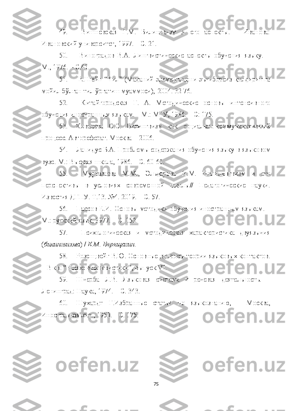 49.   Вишневская   Г.М.   Билингвизм   и   его   аспекты.   –   Иванова:
Ивановский университет, 1997. – С. 21.
50.   Виноградов   В.А.   Лингвистические   аспекты   обучения   языку.   –
М., 1976. – С.41.
51.   Е.Шейн   “Тил”   (Маданий   элементларни   эътиборсиз   қолдиришга
мойил бўлган тил ўргатиш муаммоси)‚ 2004. 32-76.
52.   Китайгородская   Г.   А.   Методические   основы   интенсивного
обучения иностранным языкам. – М.: МГУ, 1986. – С: 175.
53. Ковалева   С.С.   Билингвизм   как   социально-коммуникативный
процесс. Автореферат. Москва  –  2006.
54. Лапидус Б.А. Проблем ы содержания обучения языку в языковом
вузе .-М. : Высшая школа, 1986 . – С. 60-61.
55.   Муртазаева   М.М.,   Эльдарова   Н.М.   Полилингвизм   и   его
перспективы   в   условиях   современной   школы//   Педагогические   науки.
Известия ДГПУ. Т.13. №4. 2019. – С. 57.
56. Пассов  Е.И.  Основ ы методики  обучения  иностранным   языкам . –
М. : русский язык, 1977. – С. 152.
57.   Психологическая   и   методическая   характеристика   двуязычия
( билингвизма ) /  Е . М .  Верещагин .
58. Розенцвейг В.Ю. Основные вопросы теории языковых контактов.
– В кн: “Новое в лингвистики”, выпуск  VI .
59. Шчерба   Л.В.   Языковая   система   и   речевая   деятельность.   –
Ленинград: Наука, 1974. – С. 343. 
60. Шухардт   Г .Избранн ые   статьи   по   языкознанию,   –   Москва,
Иностранная лит . , 1950 . – С. 175 .
75 