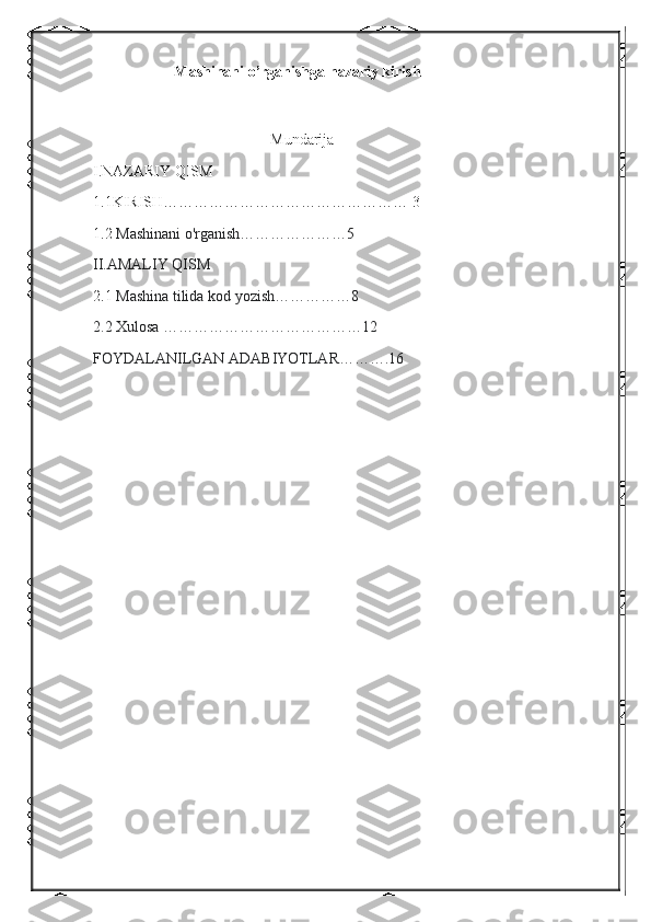                Mashinani o’rganishga nazariy kirish
  
Mundarija
I.NAZARIY QISM
1.1KIRISH………………………………………… 3
1.2  Mashinani o'rganish…………………5
II.AMALIY QISM
2.1  Mashina tilida kod yozish……………8
2.2 Xulosa …………………………………12
FOYDALANILGAN ADABIYOTLAR……….16 