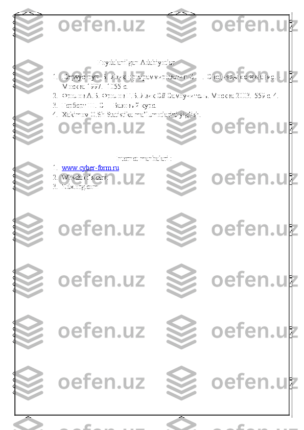 Foydalanilgan Adabiyotlar
1. .Страуструп   Б.   Язик   программирования   С++.   Специальное   издание.   –
Москва 1997. -1055 с.
2. Фролов А.Б. Фролов Г.Б. Язик С# Самоучитель. Москва 2003.-559 с. 4. 
3. Герберт Ш.  C ++ Базовый курс.
4. Xakimov O.Sh Statistika ma’lumotlarini yig’ish.
Internet manbalari :
1. www.cyber-form.ru   
2. W3schools.com
3. Edx.org.com 