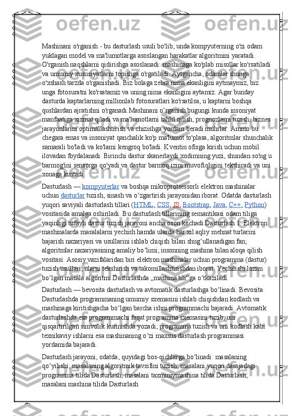 Mashinani o'rganish - bu dasturlash usuli bo'lib, unda kompyuterning o'zi odam 
yuklagan model va ma'lumotlarga asoslangan harakatlar algoritmini yaratadi. 
O'rganish naqshlarni qidirishga asoslanadi: mashinaga ko'plab misollar ko'rsatiladi 
va umumiy xususiyatlarni topishga o'rgatiladi. Aytgancha, odamlar shunga 
o'xshash tarzda o'rganishadi. Biz bolaga zebra nima ekanligini aytmaymiz, biz 
unga fotosuratni ko'rsatamiz va uning nima ekanligini aytamiz. Agar bunday 
dasturda kaptarlarning millionlab fotosuratlari ko'rsatilsa, u kaptarni boshqa 
qushlardan ajratishni o'rganadi.Mashinani o’rganish bugungi kunda insoniyat 
manfaatiga xizmat qiladi va ma'lumotlarni tahlil qilish, prognozlarni tuzish, biznes 
jarayonlarini optimallashtirish va chizishga yordam beradi muhrlar. Ammo bu 
chegara emas va insoniyat qanchalik ko'p ma'lumot to'plasa, algoritmlar shunchalik
samarali bo'ladi va ko'lami kengroq bo'ladi. Kventin ofisga kirish uchun mobil 
ilovadan foydalanadi. Birinchi dastur skanerlaydi xodimning yuzi, shundan so'ng u
barmog'ini sensorga qo'yadi va dastur barmoq izini muvofiqligini tekshiradi va uni 
xonaga kiritadi.
Dasturlash   —   kompyuterlar   va boshqa mikroprotsessorli elektron mashinalar 
uchun   dasturlar   tuzish, sinash va o zgartirish jarayonidan iborat. Odatda dasturlash ʻ
yuqori saviyali dasturlash tillari ( HTML ,   CSS ,   JS ,   Bootstrap ,   Java ,   C++ ,   Python ) 
vositasida amalga oshiriladi. Bu dasturlash tillarining semantikasi odam tiliga 
yaqinligi tufayli dastur tuzish jarayoni ancha oson kechadi.Dasturlash 1. Elektron 
mashinalarda masalalarni yechish hamda ularda har xil aqliy mehnat turlarini 
bajarish nazariyasi va usullarini ishlab chiqish bilan shug ullanadigan fan; 	
ʻ
algoritmlar nazariyasining amaliy bo limi; insonning mashina bilan aloqa qilish 	
ʻ
vositasi. Asosiy vazifalaridan biri elektron mashinalar uchun programma (dastur) 
tuzish usullari, ularni tekshirish va takomillashtirishdan iborat. Yechilishi lozim 
bo lgan masala algoritmi Dasturlashda „mashina tili“ga o tkaziladi.	
ʻ ʻ
Dasturlash   — bevosita dasturlash va avtomatik dasturlashga bo linadi. Bevosita 	
ʻ
Dasturlashda programmaning umumiy sxemasini ishlab chiqishdan kodlash va 
mashinaga kiritishgacha bo lgan barcha ishni programmachi bajaradi. Avtomatik 	
ʻ
dasturlashda esa programmachi faqat programma sxemasini tuzib, uni 
qisqartirilgan simvolik kurinishda yozadi, programma tuzish va uni kodlash kabi 
texnikaviy ishlarni esa mashinaning o zi maxsus dasturlash programmasi 	
ʻ
yordamida bajaradi.
Dasturlash jarayoni, odatda, quyidagi bos-qichlarga bo linadi: masalaning 	
ʻ
qo yilishi; masalaning algoritmik tavsifini tuzish; masalani yuqori darajadagi 	
ʻ
programma tilida Dasturlash; masalani taxminiymashina tilida Dasturlash; 
masalani mashina tilida Dasturlash 