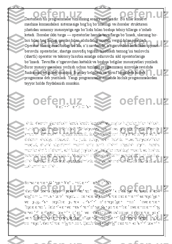 Dasturlash tili programmalar tuzishning asosiy vositasidir. Bu tillar konkret 
mashina komandalari sistemasiga bog liq bo lmasligi va iboralar strukturasi ʻ ʻ
jihatidan umumiy xususiyatga ega bo lishi bilan boshqa tabiiy tillarga o xshab 
ʻ ʻ
ketadi. Iboralar ikki turga   — operatorlar hamda tavsiflarga bo linadi, ularning bir-	
ʻ
biri bilan bog liqligi qavslar bilan, alohidaligi nuqtali vergul bilan ajratiladi. 	
ʻ
Operator tilning amal birligi bo lib, o z navbatida, o zgaruvchan kattalikka qiymat 	
ʻ ʻ ʻ
beruvchi operatorlar, shartga muvofiq tegishli hisoblash tarmog ini tanlovchi 	
ʻ
(shartli) operator va takroriy hisobni amalga oshiruvchi sikl operatorlariga 
bo linadi. Tavsifda o zgaruvchan kattalik va boshqa belgilar xususiyatlari yoziladi.	
ʻ ʻ
Biror xususiy masalani yechish uchun tuzilgan programmani simvolik ravishda 
funksional belgilash mumkin. Bunday belgilash va tavsif birgalikda kichik 
programma deb yuritiladi. Yangi programmalar tuzishda kichik programmalardan 
tayyor holda foydalanish mumkin.
Matinni Tanib Olish
Ishda   Kventin   skanerlashi   kerak   kredit   kartalari   va   qog'oz   hujjatlar   bilan   ishlash.
Bunda   unga   matnni   aniqlash   funksiyasiga   ega   ilova   yordam   beradi.Kventin
smartfon kamerasini hujjatga qaratadi, dastur ma'lumotni o'qiydi va taniydi va uni
elektron   shaklga   o'tkazadi.   Bu   juda   qulay,   lekin   ba'zida   muvaffaqiyatsizliklar
mavjud,   chunki   algoritmni   matnni   aniq   tanib   olishni   o'rgatish   qiyin.   Barcha
matnlar shrift o'lchami, sahifadagi joylashuvi, belgilar orasidagi masofa va boshqa
parametrlar bilan farqlanadi. Mashinani o'rganish modelini yaratishda buni hisobga
olish   kerak.   Biz   ilovani   yaratganimizda   bunga   ishonch   hosil   qildik   naqd   pul
tushumini tan olish .  
Sensorlardan Olingan Ma’lumotlarni Tahlil qilish   
Kventin   texnologiyani   yaxshi   ko'radi   va   etakchilik   qilishga   harakat   qiladi
sog'lom turmush tarzi hayot. U parkda sayr qilishda qadamlarni sanaydigan
va   yugurish   paytida   yurak   urishini   o‘lchaydigan   mobil   ilovalardan
foydalanadi. Datchiklar va mashinani o'rganish yordamida ilovalar odamning
ahvolini   aniqroq   taxmin   qiladi   va   Kventin   velosipedga   chiqqanda   yoki
kardiodan   kuch   mashqlariga   o'tganda   rejimlarni   almashtirishga   hojat
qolmaydi.Kventinda migren bor. Qattiq bosh og'rig'i qachon kelishini taxmin 