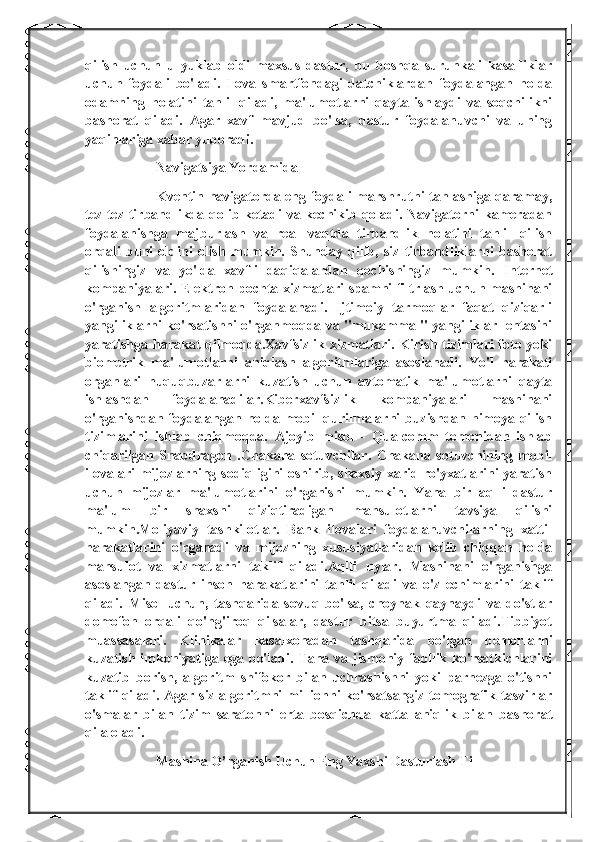 qilish   uchun   u   yuklab   oldi   maxsus   dastur,   bu   boshqa   surunkali   kasalliklar
uchun   foydali   bo'ladi.   Ilova   smartfondagi   datchiklardan   foydalangan   holda
odamning   holatini   tahlil   qiladi,   ma'lumotlarni   qayta   ishlaydi   va   soqchilikni
bashorat   qiladi.   Agar   xavf   mavjud   bo'lsa,   dastur   foydalanuvchi   va   uning
yaqinlariga xabar yuboradi.
Navigatsiya Yordamida 
Kventin navigatorda eng foydali marshrutni tanlashiga qaramay,
tez-tez  tirbandlikda  qolib  ketadi   va kechikib qoladi. Navigatorni  kameradan
foydalanishga   majburlash   va   real   vaqtda   tirbandlik   holatini   tahlil   qilish
orqali   buni   oldini   olish   mumkin.   Shunday   qilib,   siz   tirbandliklarni   bashorat
qilishingiz   va   yo'lda   xavfli   daqiqalardan   qochishingiz   mumkin.   Internet
kompaniyalari. Elektron pochta xizmatlari spamni filtrlash uchun mashinani
o'rganish   algoritmlaridan   foydalanadi.   Ijtimoiy   tarmoqlar   faqat   qiziqarli
yangiliklarni ko'rsatishni o'rganmoqda va "mukammal" yangiliklar lentasini
yaratishga harakat  qilmoqda.Xavfsizlik xizmatlari. Kirish tizimlari foto yoki
biometrik   ma'lumotlarni   aniqlash   algoritmlariga   asoslanadi.   Yo'l   harakati
organlari   huquqbuzarlarni   kuzatish   uchun   avtomatik   ma'lumotlarni   qayta
ishlashdan   foydalanadilar.Kiberxavfsizlik   kompaniyalari   mashinani
o'rganishdan foydalangan holda mobil qurilmalarni buzishdan himoya qilish
tizimlarini   ishlab   chiqmoqda.   Ajoyib   misol   -   Qualcomm   tomonidan   ishlab
chiqarilgan   Snapdragon   .Chakana   sotuvchilar.   Chakana   sotuvchining   mobil
ilovalari mijozlarning sodiqligini oshirib, shaxsiy xarid ro'yxatlarini yaratish
uchun   mijozlar   ma'lumotlarini   o'rganishi   mumkin.   Yana   bir   aqlli   dastur
ma'lum   bir   shaxsni   qiziqtiradigan   mahsulotlarni   tavsiya   qilishi
mumkin.Moliyaviy   tashkilotlar.   Bank   ilovalari   foydalanuvchilarning   xatti-
harakatlarini   o'rganadi   va   mijozning   xususiyatlaridan   kelib   chiqqan   holda
mahsulot   va   xizmatlarni   taklif   qiladi.Aqlli   uylar.   Mashinani   o'rganishga
asoslangan   dastur   inson   harakatlarini   tahlil   qiladi   va   o'z   echimlarini   taklif
qiladi.   Misol   uchun,   tashqarida   sovuq   bo'lsa,   choynak   qaynaydi   va   do'stlar
domofon   orqali   qo'ng'iroq   qilsalar,   dastur   pitsa   buyurtma   qiladi.Tibbiyot
muassasalari.   Klinikalar   kasalxonadan   tashqarida   bo'lgan   bemorlarni
kuzatish imkoniyatiga ega bo'ladi. Tana va jismoniy faollik ko'rsatkichlarini
kuzatib   borish,   algoritm   shifokor   bilan   uchrashishni   yoki   parhezga   o'tishni
taklif qiladi. Agar siz algoritmni millionni ko'rsatsangiz tomografik tasvirlar
o'smalar   bilan   tizim   saratonni   erta   bosqichda   katta   aniqlik   bilan   bashorat
qila oladi.
Mashina O’rganish Uchun Eng Yaxshi Dasturlash Till 