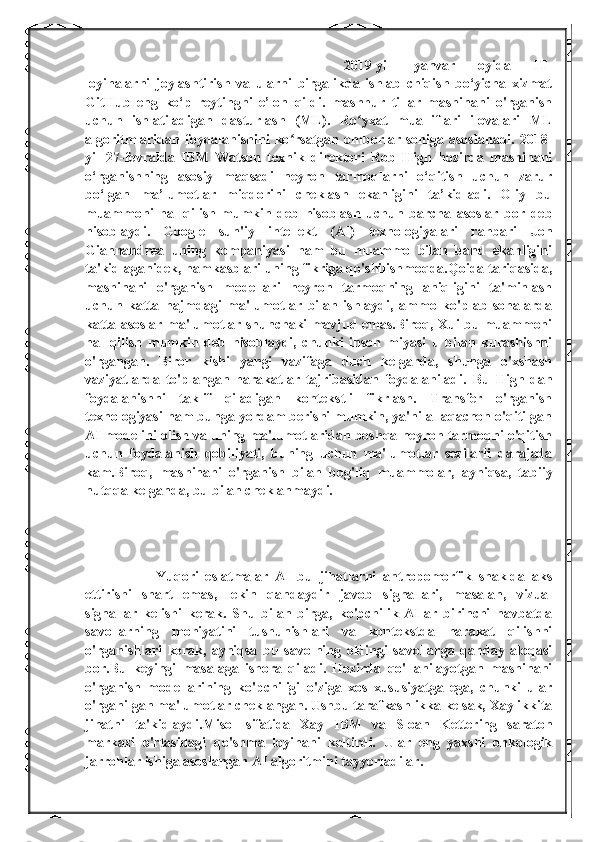 2019-yil   yanvar   oyida   IT-
loyihalarni   joylashtirish   va   ularni   birgalikda   ishlab   chiqish   bo‘yicha   xizmat
GitHub   eng   ko‘p   reytingni   e’lon   qildi.   mashhur   tillar   mashinani   o'rganish
uchun   ishlatiladigan   dasturlash   (ML).   Ro yxat   mualliflari   ilovalari   MLʻ
algoritmlaridan  foydalanishini   ko rsatgan   omborlar   soniga   asoslanadi.   2018-	
ʻ
yil   27-fevralda   IBM   Watson   texnik   direktori   Rob   High   hozirda   mashinani
o‘rganishning   asosiy   maqsadi   neyron   tarmoqlarni   o‘qitish   uchun   zarur
bo‘lgan   ma’lumotlar   miqdorini   cheklash   ekanligini   ta’kidladi.   Oliy   bu
muammoni   hal   qilish   mumkin   deb   hisoblash   uchun   barcha   asoslar   bor   deb
hisoblaydi.   Google   sun'iy   intellekt   (AI)   texnologiyalari   rahbari   Jon
Giannandrea   uning   kompaniyasi   ham   bu   muammo   bilan   band   ekanligini
ta'kidlaganidek, hamkasblari uning fikriga qo'shilishmoqda.Qoida tariqasida,
mashinani   o'rganish   modellari   neyron   tarmoqning   aniqligini   ta'minlash
uchun   katta   hajmdagi   ma'lumotlar   bilan   ishlaydi,   ammo   ko'plab   sohalarda
katta asoslar ma'lumotlar shunchaki mavjud emas.Biroq, Xui bu muammoni
hal   qilish   mumkin   deb   hisoblaydi,   chunki   inson   miyasi   u   bilan   kurashishni
o'rgangan.   Biror   kishi   yangi   vazifaga   duch   kelganda,   shunga   o'xshash
vaziyatlarda   to'plangan   harakatlar   tajribasidan   foydalaniladi.   Bu   High-dan
foydalanishni   taklif   qiladigan   kontekstli   fikrlash.   Transfer   o'rganish
texnologiyasi ham bunga yordam berishi mumkin, ya'ni allaqachon o'qitilgan
AI modelini olish va uning ma'lumotlaridan boshqa neyron tarmoqni o'qitish
uchun   foydalanish   qobiliyati,   buning   uchun   ma'lumotlar   sezilarli   darajada
kam.Biroq,   mashinani   o'rganish   bilan   bog'liq   muammolar,   ayniqsa,   tabiiy
nutqqa kelganda, bu bilan cheklanmaydi.
Yuqori   eslatmalar   AI   bu   jihatlarni   antropomorfik   shaklda   aks
ettirishi   shart   emas,   lekin   qandaydir   javob   signallari,   masalan,   vizual
signallar   kelishi   kerak.   Shu   bilan   birga,   ko'pchilik   AIlar   birinchi   navbatda
savollarning   mohiyatini   tushunishlari   va   kontekstda   harakat   qilishni
o'rganishlari   kerak,   ayniqsa   bu   savolning   oldingi   savollarga   qanday   aloqasi
bor.Bu   keyingi   masalaga   ishora   qiladi.   Hozirda   qo'llanilayotgan   mashinani
o'rganish   modellarining   ko'pchiligi   o'ziga   xos   xususiyatga   ega,   chunki   ular
o'rganilgan ma'lumotlar cheklangan. Ushbu tarafkashlikka kelsak, Xay ikkita
jihatni   ta'kidlaydi.Misol   sifatida   Xay   IBM   va   Sloan   Kettering   saraton
markazi   o'rtasidagi   qo'shma   loyihani   keltirdi.   Ular   eng   yaxshi   onkologik
jarrohlar ishiga asoslangan AI algoritmini tayyorladilar. 