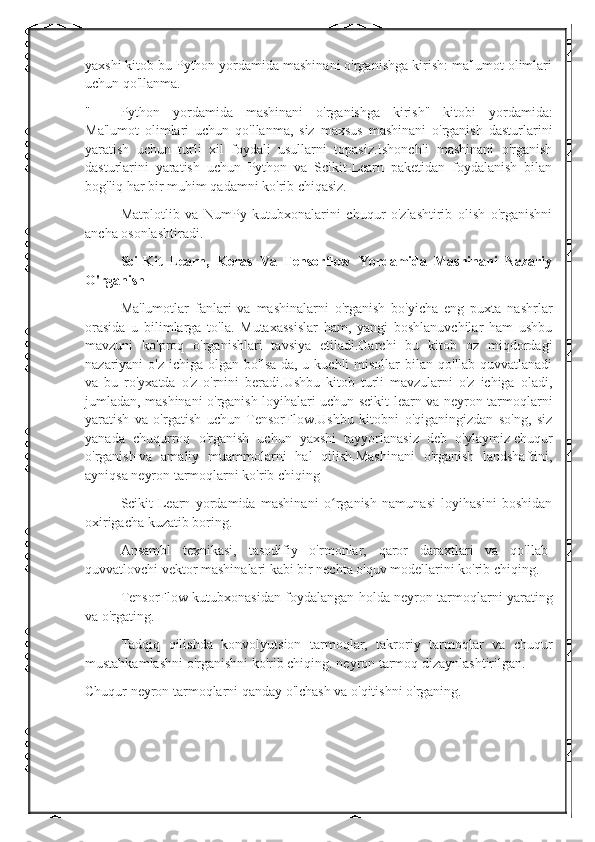 yaxshi kitob bu Python yordamida mashinani o'rganishga kirish: ma'lumot olimlari
uchun qo'llanma.
" Python   yordamida   mashinani   o'rganishga   kirish"   kitobi   yordamida:
Ma'lumot   olimlari   uchun   qo'llanma,   siz   maxsus   mashinani   o'rganish   dasturlarini
yaratish   uchun   turli   xil   foydali   usullarni   topasiz.Ishonchli   mashinani   o'rganish
dasturlarini   yaratish   uchun   Python   va   Scikit-Learn   paketidan   foydalanish   bilan
bog'liq har bir muhim qadamni ko'rib chiqasiz.
Matplotlib   va   NumPy   kutubxonalarini   chuqur   o'zlashtirib   olish   o'rganishni
ancha osonlashtiradi.
Sci-Kit   Learn,   Keras   Va   Tensorflow   Yordamida   Mashinani   Nazariy
O'rganish
Ma'lumotlar   fanlari   va   mashinalarni   o'rganish   bo'yicha   eng   puxta   nashrlar
orasida   u   bilimlarga   to'la.   Mutaxassislar   ham,   yangi   boshlanuvchilar   ham   ushbu
mavzuni   ko'proq   o'rganishlari   tavsiya   etiladi.Garchi   bu   kitob   oz   miqdordagi
nazariyani  o'z  ichiga  olgan  bo'lsa-da,  u kuchli   misollar  bilan  qo'llab-quvvatlanadi
va   bu   ro'yxatda   o'z   o'rnini   beradi.Ushbu   kitob   turli   mavzularni   o'z   ichiga   oladi,
jumladan, mashinani o'rganish loyihalari uchun scikit-learn va neyron tarmoqlarni
yaratish   va   o'rgatish   uchun   TensorFlow.Ushbu   kitobni   o'qiganingizdan   so'ng,   siz
yanada   chuqurroq   o'rganish   uchun   yaxshi   tayyorlanasiz   deb   o'ylaymiz   chuqur
o'rganish   va   amaliy   muammolarni   hal   qilish.Mashinani   o'rganish   landshaftini,
ayniqsa neyron tarmoqlarni ko'rib chiqing
Scikit-Learn   yordamida   mashinani   o rganish   namunasi   loyihasini   boshidanʻ
oxirigacha kuzatib boring.
Ansambl   texnikasi,   tasodifiy   o'rmonlar,   qaror   daraxtlari   va   qo'llab-
quvvatlovchi vektor mashinalari kabi bir nechta o'quv modellarini ko'rib chiqing.
TensorFlow kutubxonasidan foydalangan holda neyron tarmoqlarni yarating
va o'rgating.
Tadqiq   qilishda   konvolyutsion   tarmoqlar,   takroriy   tarmoqlar   va   chuqur
mustahkamlashni o'rganishni ko'rib chiqing.   neyron tarmoq   dizaynlashtirilgan.
Chuqur neyron tarmoqlarni qanday o'lchash va o'qitishni o'rganing. 