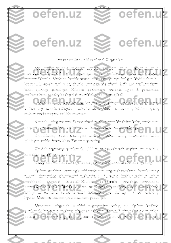 Hackerlar Uchun Mashinani O'rganish
Ma'lumotlar   tahliliga   qiziqqan   tajribali   dasturchi   uchun   "Hackerlar   uchun
mashinani   o'rganish"   kitobi   yozilgan.   Bu   kontekstda   xakerlar   malakali
matematiklardir.   Mashina   haqida   yaxshi   tushunchaga   ega   bo'lgan   kishi   uchun   bu
kitob   juda   yaxshi   tanlovdir,   chunki   uning   asosiy   qismi   R   tilidagi   ma'lumotlarni
tahlil   qilishga   qaratilgan.   Kitobda   qo'shimcha   ravishda   ilg'or   R   yordamida
ma'lumotlarni qanday boshqarish mumkinligi ko'rib chiqiladi.
Tegishli   voqea   hikoyalarining   kiritilishi,   mashinani   o'rganish   algoritmlarini
qo'llash qiymatini ta'kidlaydi, "Hackerlar uchun Machine Learning" kitobining eng
muhim savdo nuqtasi bo'lishi mumkin.
Kitobda uning matematik nazariyasiga chuqurroq kirishdan ko'ra, mashinani
o'rganishni sodda va tezroq qilish uchun ko'plab real misollar keltirilgan.
E-pochtaning   spam   ekanligini   aniqlash   uchun   uning   mazmunini   tahlil
qiladigan sodda Bayes klassifikatorini yarating.
Chiziqli regressiya  yordamida 1,000 ta eng yaxshi veb-saytlar uchun sahifa
ko'rishlar sonini bashorat qilish
Oddiy harf shifrini buzishga urinib, optimallashtirish usullarini o'rganing.
Python Machine Learning kitobi mashinani o'rganish asoslarini hamda uning
raqamli   domendagi   ahamiyatini   tushuntiradi.   Bu   yangi   boshlanuvchilar   uchun
mashinani   o'rganish   kitobidir.Kitobda   qo'shimcha   ravishda   mashinani
o'rganishning   ko'plab   kichik   sohalari   va   ilovalari   yoritilgan.   Python   dasturlash
tamoyillari   va   bepul   va   ochiq   kodli   dasturlash   tilini   qanday   boshlash   kerakligi
Python Machine Learning kitobida ham yoritilgan.
Mashinani   o'rganish   kitobini   tugatgandan   so'ng,   siz   Python   kodlash
yordamida   bir   qator   mashina   o'rganish   ishlarini   samarali   o'rnatishingiz   mumkin
bo'ladi. U mashinani  o'rganishning texnik nozikliklarini va ma'lumotlarni to'plash 