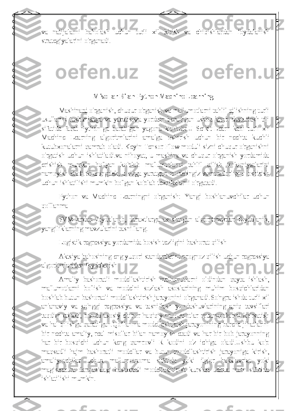 va   natijalarni   baholash   uchun   turli   xil   kirish   va   chiqishlardan   foydalanish
strategiyalarini o'rganadi.
Misollar Bilan Python Machine Learning
Mashinani o'rganish, chuqur o'rganish va ma'lumotlarni tahlil qilishning turli
usullarini  tushunishga   va yaratishga  yordam  beradigan  ushbu  kitob dasturlash   tili
sifatida   faqat   Python-ga   qaratilgan   yagona   kitobdir.U   Scikit-Learn   kabi   turli   xil
Machine   Learning   algoritmlarini   amalga   oshirish   uchun   bir   nechta   kuchli
kutubxonalarni qamrab oladi. Keyin Tensor Flow moduli sizni chuqur o'rganishni
o'rgatish   uchun   ishlatiladi.va   nihoyat,   u   mashina   va   chuqur   o'rganish   yordamida
erishish   mumkin   bo'lgan   ko'plab   ma'lumotlarni   tahlil   qilish   imkoniyatlarini
namoyish etadi.Shuningdek, u sizga yaratgan modelingiz samaradorligini oshirish
uchun ishlatilishi mumkin bo'lgan ko'plab texnikalarni o'rgatadi.
Python   va   Machine   Learningni   o'rganish:   Yangi   boshlanuvchilar   uchun
qo'llanma 
SVM-lardan   foydalanib,   daraxtlarga   asoslangan   algoritmlardan   foydalanib,
yangiliklarning mavzularini tasniflang.
Logistik regressiya yordamida bosish tezligini bashorat qilish
Aktsiya bahosining eng yuqori standartlarini prognoz qilish uchun regressiya
algoritmlaridan foydalanish
Amaliy   bashoratli   modellashtirish   ma'lumotlarni   oldindan   qayta   ishlash,
ma'lumotlarni   bo'lish   va   modelni   sozlash   asoslarining   muhim   bosqichlaridan
boshlab butun bashoratli modellashtirish jarayonini o'rganadi.So'ngra ishda turli xil
an'anaviy   va   so'nggi   regressiya   va   tasniflash   yondashuvlarining   aniq   tavsiflari
taqdim   etiladi,   bunda   asosiy   e'tibor   haqiqiy   ma'lumotlar   muammolarini   ko'rsatish
va hal qilishga qaratilgan.Qo'llanma modellashtirish jarayonining barcha jihatlarini
bir   nechta   amaliy,   real   misollar   bilan   namoyish   etadi   va   har   bir   bob   jarayonning
har   bir   bosqichi   uchun   keng   qamrovli   R   kodini   o'z   ichiga   oladi.Ushbu   ko'p
maqsadli   hajm   bashoratli   modellar   va   butun   modellashtirish   jarayoniga   kirish,
amaliyotchilar   uchun   ma'lumotnoma   sifatida   yoki   ilg'or   bakalavriat   yoki
magistratura   darajasidagi   bashoratli   modellashtirish   kurslari   uchun   matn   sifatida
ishlatilishi mumkin. 