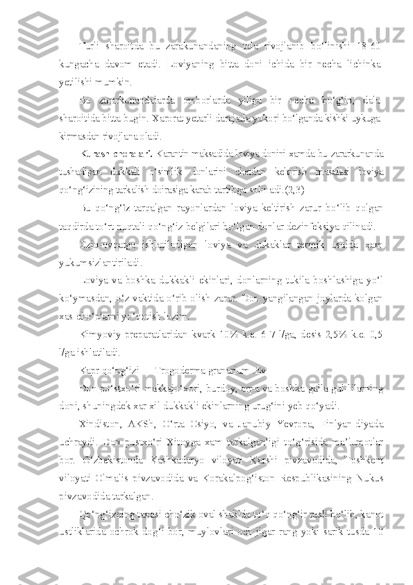 Turli   sharoitda   bu   zarakunandaning   tula   rivojlanib   b o‘ linishi   18-60
kungacha   davom   etadi.   Loviyaning   bitta   doni   ichida   bir   necha   lichinka
yetilishi mumkin.
Bu   zararkunandalarda   omborlarda   yiliga   bir   necha   b o‘g‘ in,   dala
sharoitida bitta bugin. X a rorat yetarli darajada yukori  b o‘ lganda kishki uykuga
kirmasdan rivojlana oladi.
Kurash choralari.  Karantin maksadida loviya donini xamda bu  zararkunanda
tushadigan   dukkali   o‘ simlik   donlarini   chetdan   kel tirish   masalasi   loviya
qo‘ n g‘ izining tarkalish doirasiga karab  tartibga solinadi.(2,3)
Bu   qo‘ng‘ iz   tar q algan   rayonlardan   loviya   keltirish   zarur   b o‘ lib   q olgan
ta q dirda t o‘ rt nu q tali  qo‘ n g‘ iz belgilari b o‘ lgan donlar dezinfeksiya  qi linadi.
Ozi q -ov q atga   ishlatiladigan   loviya   va   dukaklar   termik   usulda   xam
yukumsizlantiriladi.
Loviya   va   boshka   dukkakli   ekinlari,   donlarning   tukila   boshl a shiga   y o‘ l
k o‘ ymasdan,   o‘ z vaktida   o‘ rib olish zarur. Don yangilangan joylarda kolgan
xas-ch o‘ plarni y o‘q otish lozim.
Kimyoviy   preparatlaridan   kvark   10%   k.e.   6-7   l/ga,   desis   2,5%   k.e.   0,5
l/ga ishlatiladi.
Kapr  qo‘ n g‘ izi —  Trogoderma   granarium  . Ev
Don po‘stxo‘ri makkajo‘xori, burdoy, arpa va boshka galla gul-lilarning
doni, shuningdek xar xil dukkakli ekinlarning urug‘ini yeb qo‘yadi.
Xindiston,   AKSh,   O‘ rta   Osiyo,   va   Janubiy   Yevropa,   Finlyan-diyada
uchraydi.   Don   pustx o‘ ri   Xitoyga   xam   tarkalganligi   t o‘g‘ risida   ma’lumotlar
bor.   O‘ zbekistonda   Kashkadaryo   viloyati   Karshi   pivzavodida,   Toshkent
viloyati   Olmalis   pivzavodida   va   K o rakalpo g‘ iston   Respublikasining   Nukus
pivzavodida tarkalgan.
Qo‘ n g‘ izning tanasi ch o‘ zik oval shaklda t o‘q   qo‘ n g‘ ir tusli b o‘ lib, kanot
ustliklarida  ochrok  do g‘ i  bor,   muylovlari   och   jigar   rang   yoki  sarik  tusda  10 