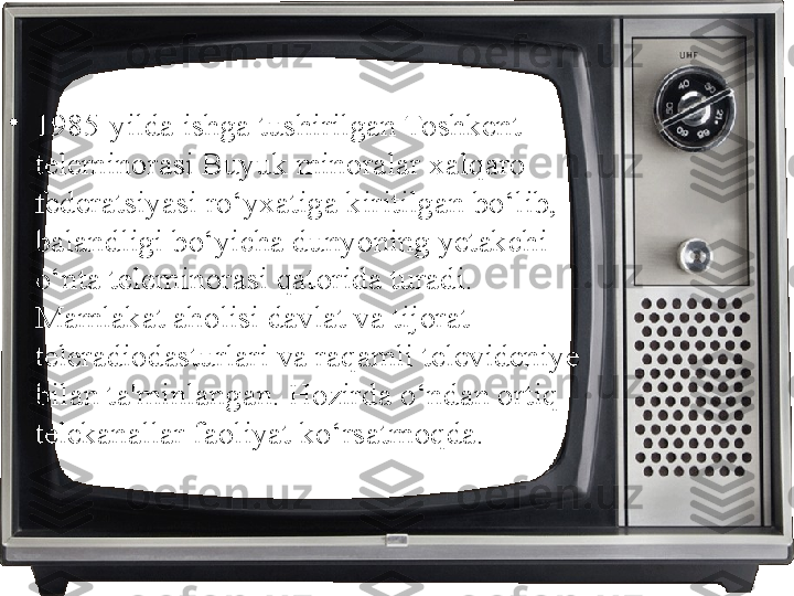 •
1985-yilda ishga tushirilgan Toshkent 
teleminorasi Buyuk minoralar xalqaro 
federatsiyasi ro‘yxatiga kiritilgan bo‘lib, 
balandligi bo‘yicha dunyoning yetakchi 
o‘nta teleminorasi qatorida turadi. 
Mamlakat aholisi davlat va tijorat 
teleradiodasturlari va raqamli televideniye 
bilan ta'minlangan. Hozirda o‘ndan ortiq 
telekanallar faoliyat ko‘rsatmoqda. 