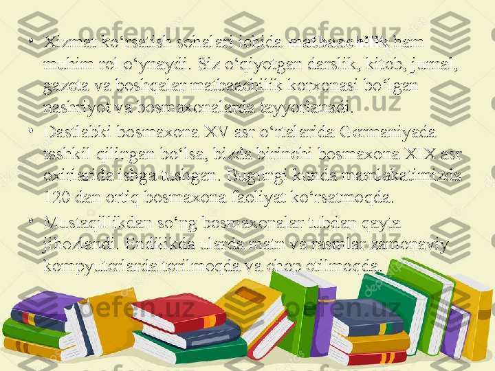 •
Хizmat ko‘rsatish sohalari ichida  matbaachilik  ham 
muhim rol o‘ynaydi. Siz o‘qiyotgan darslik, kitob, jurnal, 
gazеta va boshqalar matbaachilik korxonasi bo‘lgan 
nashriyot va bosmaхonalarda tayyorlanadi.
•
Dastlabki bosmaxona XV asr o‘rtalarida Gcrmaniyada 
tashkil qilingan bo‘lsa, bizda birinchi bosmaxona XIX asr 
oxirlarida ishga tushgan. Bugungi kunda mamlakatimizda 
120 dan ortiq bosmaxona faoliyat ko‘rsatmoqda.
•
Mustaqillikdan so‘ng bosmaxonalar tubdan qayta 
jihozlandi. Endilikda ularda matn va rasmlar zamonaviy 
kompyuterlarda terilmoqda va chop etilmoqda. 