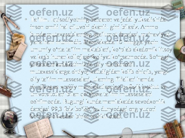 •
Ta’lim.  Iqtisodiyotning barqaror va jadal yuksalishida 
inson omili hal qiluvchi ekanli- gini bilasiz. Ammo 
bunda mutaxassislarning ma'lumot darajasi, ma'naviyati 
yana ham muhimdir. Mamlakatda 10 mingga yaqin 
umumiy o‘rta ta’lim maktablari, ko‘plab akademik litsey 
va kasb-hunar kollejlari faoliyat ko‘rsatmoqda. So‘nggi 
yillarda mamlakatimizda oliy ma’lumotli 
mutaxassislarga ehtiyoj kattaligidan kelib chiqib, yangi 
oliy ta’lim muassasalari, ularning filiallari hamda 
rivojlangan xorijiy mamlakatlarning nufuzli institut va 
universitetlari bilan qo‘shma ta’lim muassasalari 
ochilmoqda. Bugungi kunda mamlakatda savodxonlik 
darajasi 99,3 foiz bo‘lib, bu dunyodagi eng yuqori 
ko‘rsatkichlardan birini tashkil etadi. 