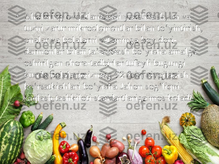 •
Aholining ovqatlanishini yaxshilash, un va 
tuzni zarur mikroelementlar bilan to‘yintirish, 
onalar va bolalarni vitaminga boy dori-
darmonlar bilan ta’minlash bo‘yicha amalga 
oshirilgan chora-tadbirlar tufayli bugungi 
kunda bolalarimizning 92 foizi rivojlanish 
ko‘rsatkichlari bo‘yicha Jahon sog‘liqni 
saqlash tashkiloti standartlariga mos keladi. 