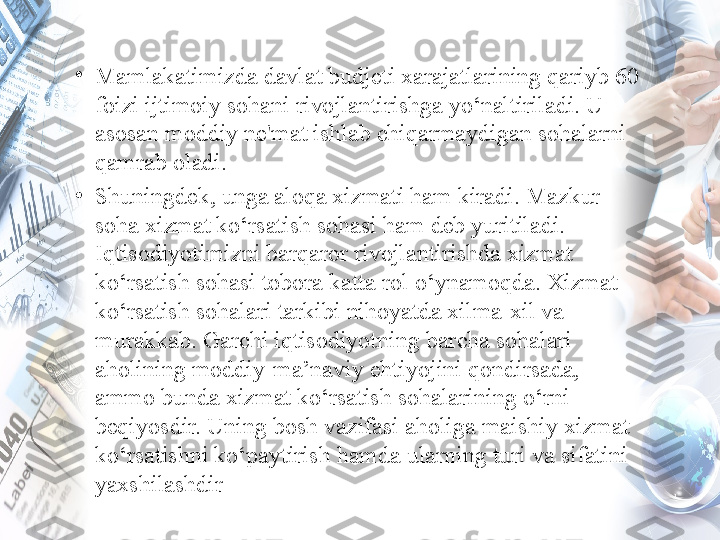 •
Mamlakatimizda davlat budjeti xarajatlarining qariyb 60 
foizi ijtimoiy sohani rivojlantirishga yo‘naltiriladi. U 
asosan moddiy ne'mat ishlab chiqarmaydigan sohalarni 
qamrab oladi.
•
Shuningdek, unga aloqa хizmati ham kiradi. Mazkur 
soha хizmat ko‘rsatish sohasi ham deb yuritiladi. 
Iqtisodiyotimizni barqaror rivojlantirishda хizmat 
ko‘rsatish sohasi tobora katta rol o‘ynamoqda. Хizmat 
ko‘rsatish sohalari tarkibi nihoyatda xilma-xil va 
murakkab. Garchi iqtisodiyotning barcha sohalari 
aholining moddiy-ma’naviy ehtiyojini qondirsada, 
ammo bunda xizmat ko‘rsatish sohalarining o‘rni 
beqiyosdir. Uning bosh vazifasi aholiga maishiy xizmat 
ko‘rsatishni ko‘paytirish hamda ularning turi va sifatini 
yaxshilashdir 