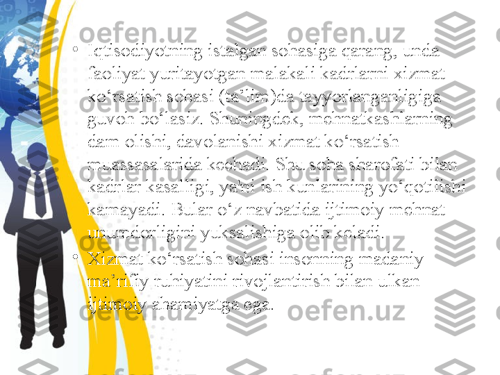 •
Iqtisodiyotning istalgan sohasiga qarang, unda 
faoliyat yuritayotgan malakali kadrlarni xizmat 
ko‘rsatish sohasi (ta’lim)da tayyorlanganligiga 
guvoh bo‘lasiz. Shuningdek, mehnatkashlarning 
dam olishi, davolanishi xizmat ko‘rsatish 
muassasalarida kechadi. Shu soha sharofati bilan 
kadrlar kasalligi, ya'ni ish kunlarining yo‘qotilishi 
kamayadi. Bular o‘z navbatida ijtimoiy mehnat 
unumdorligini yuksalishiga olib keladi.
•
Xizmat ko‘rsatish sohasi insonning madaniy-
ma’rifiy ruhiyatini rivojlantirish bilan ulkan 
ijtimoiy ahamiyatga ega. 