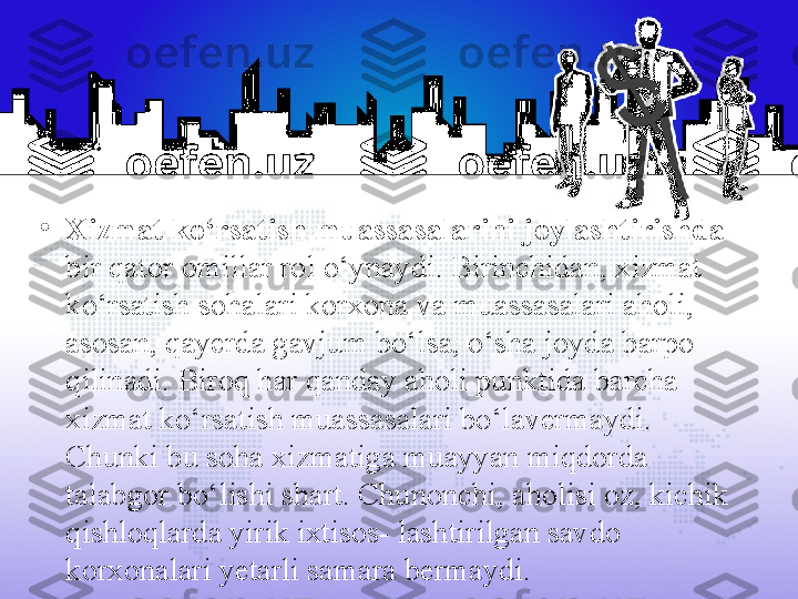 •
Xizmat ko‘rsatish muassasalarini joylashtirishda 
bir qator omillar rol o‘ynaydi. Birinchidan, xizmat 
ko‘rsatish sohalari korxona va muassasalari aholi, 
asosan, qayerda gavjum bo‘lsa, o‘sha joyda barpo 
qilinadi. Biroq har qanday aholi punktida barcha 
xizmat ko‘rsatish muassasalari bo‘lavermaydi. 
Chunki bu soha xizmatiga muayyan miqdorda 
talabgor bo‘lishi shart. Chunonchi, aholisi oz, kichik 
qishloqlarda yirik ixtisos- lashtirilgan savdo 
korxonalari yetarli samara bermaydi. 