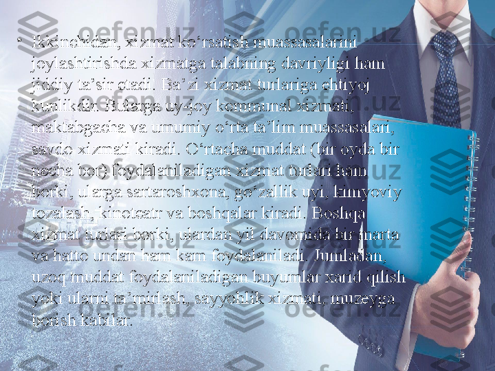 •
Ikkinchidan, xizmat ko‘rsatish muassasalarini 
joylashtirishda xizmatga talabning davriyligi ham 
jiddiy ta’sir etadi. Ba’zi xizmat turlariga ehtiyoj 
kunlikdir. Bularga uy-joy kommunal xizmati, 
maktabgacha va umumiy o‘rta ta’lim muassasalari, 
savdo xizmati kiradi. O‘rtacha muddat (bir oyda bir 
necha bor) foydalaniladigan xizmat turlari ham 
borki, ularga sartaroshxona, go‘zallik uyi, kimyoviy 
tozalash, kinoteatr va boshqalar kiradi. Boshqa 
xizmat turlari borki, ulardan yil davomida bir marta 
va hatto undan ham kam foydalaniladi. Jumladan, 
uzoq muddat foydalaniladigan buyumlar xarid qilish 
yoki ularni ta’mirlash, sayyohlik xizmati, muzeyga 
borish kabilar. 