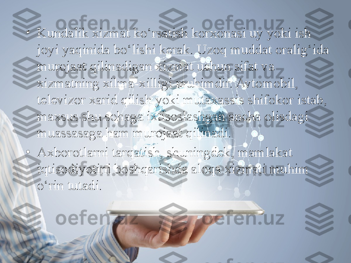 •
Kundalik xizmat ko‘rsatish korxonasi uy yoki ish 
joyi yaqinida bo‘lishi kerak. Uzoq muddat oralig‘ida 
murojaat qilinadigan xizmat uchun sifat va 
xizmatning xilma-xilligi muhimdir. Avtomobil, 
televizor xarid qilish yoki mutaxassis shifokor istab, 
maxsus shu sohaga ixtisoslashgan ancha olisdagi 
muassasaga ham murojaat qilinadi.
•
Axborotlarni tarqatish, shuningdek, mamlakat 
iqtisodiyotini boshqarishda aloqa xizmati muhim 
o‘rin tutadi. 