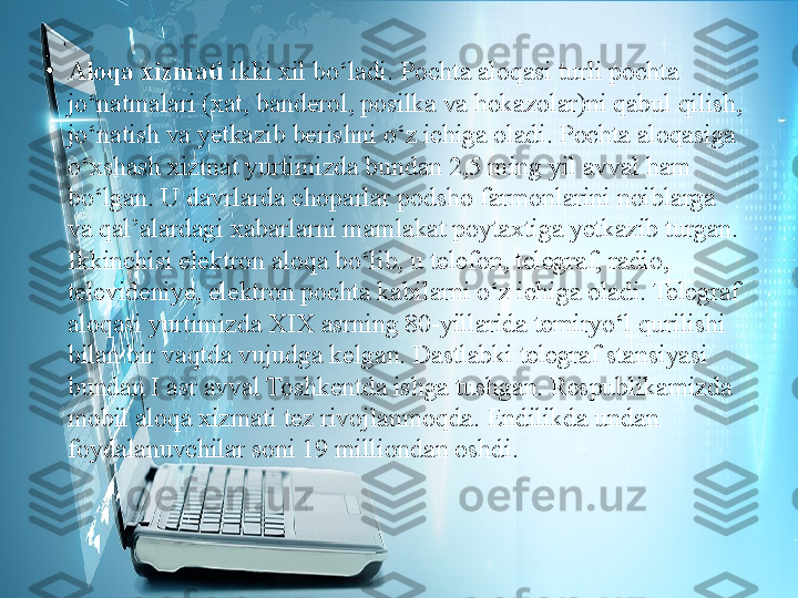 •
Aloqa xizmati  ikki xil bo‘ladi. Pochta aloqasi turli pochta 
jo‘natmalari (xat, banderol, posilka va hokazolar)ni qabul qilish, 
jo‘natish va yetkazib berishni o‘z ichiga oladi. Pochta aloqasiga 
o‘xshash xizmat yurtimizda bundan 2,5 ming yil avval ham 
bo‘lgan. U davrlarda choparlar podsho farmonlarini noiblarga 
va qal’alardagi xabarlarni mamlakat poytaxtiga yetkazib turgan. 
Ikkinchisi elektron aloqa bo‘lib, u telefon, telegraf, radio, 
televideniye, elektron pochta kabilarni o‘z ichiga oladi. Telegraf 
aloqasi yurtimizda XIX asrning 80-yillarida temiryo‘l qurilishi 
bilan bir vaqtda vujudga kelgan. Dastlabki telegraf stansiyasi 
bundan I asr avval Toshkentda ishga tushgan. Respublikamizda 
mobil aloqa xizmati tez rivojlanmoqda. Endilikda undan 
foydalanuvchilar soni 19 milliondan oshdi. 