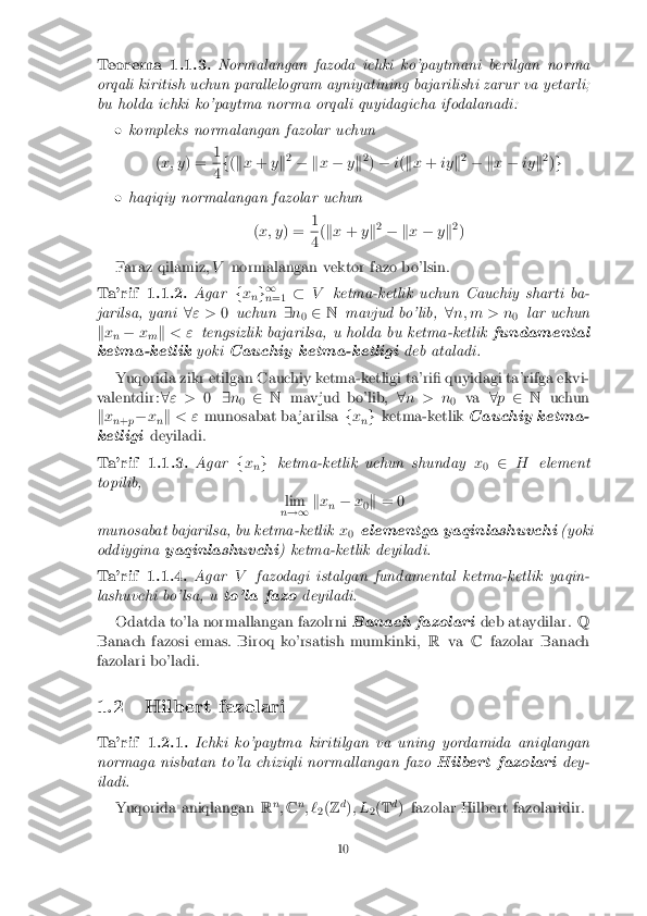 Teorema 1.1.3. Normalangan fazoda ichki ko'paytmani berilgan norma
orqali kiritish uchun parallelogram ayniyatining bajarilishi zarur va yetarli;
bu holda ichki ko'paytma norma orqali quyidagicha ifodalanadi: � kompleks normalangan fazolar uchun
(x; y ) = 1 4
f
(k x + yk2
� k x� yk2
) � i( k x + iyk2
� k x� iyk2
)g � haqiqiy normalangan fazolar uchun
(x; y ) = 1 4
(
k x + yk2
� k x� yk2
)
Faraz qilamiz, Vnormalangan vektor fazo bo'lsin. Ta'rif 1.1.2. Agar
fx
ng 1
n =1 �
V ketma-ketlik uchun Cauchiy sharti ba-
jarilsa, yani 8" > 0uchun 9n
0 2
N mavjud bo'lib, 8n; m > n
0lar uchun
k x
n �
x
m k
< " tengsizlik bajarilsa, u holda bu ketma-ketlik fundamental
ketma-ketlik yokiCauchiy ketma-ketligi deb ataladi.
Yuqorida zikr etilgan Cauchiy ketma-ketligi ta'ri� quyidagi ta'rifga ekvi-
valentdir: 8" > 09n
0 2
N mavjud bo'lib, 8n > n
0va
8p 2 N uchun
k x
n+ p�
x
nk
< " munosabat ba jarilsa fx
ng
ketma-ketlik Cauchiy ketma-
ketligi deyiladi. Ta'rif 1.1.3. Agar
fx
ng
ketma-ketlik uchun shunday x
0 2
H element
topilib,
lim
n !1 k
x
n �
x
0k
= 0
munosabat bajarilsa, bu ketma-ketlik x
0 elementga yaqinlashuvchi
(yoki
oddiygina yaqinlashuvchi ) ketma-ketlik deyiladi.Ta'rif 1.1.4. Agar
Vfazodagi istalgan fundamental ketma-ketlik yaqin-
lashuvchi bo'lsa, u to'la fazodeyiladi.
Odatda to'la normallangan fazolrni Banach fazolarideb ataydilar.Q
Banach fazosi emas. Biroq ko'rsatish mumkinki, Rva Cfazolar Banach
fazolari bo'ladi.
1.2 Hilbert fazolari Ta'rif 1.2.1. Ichki ko'paytma kiritilgan va uning yordamida aniqlangan
normaga nisbatan to'la chiziqli normallangan fazo Hilbert fazolaridey-
iladi.
Yuqorida aniqlangan Rn
;C n
; ` 2(
Z d
); L
2(
T d
) fazolar Hilbert fazolaridir. 10 