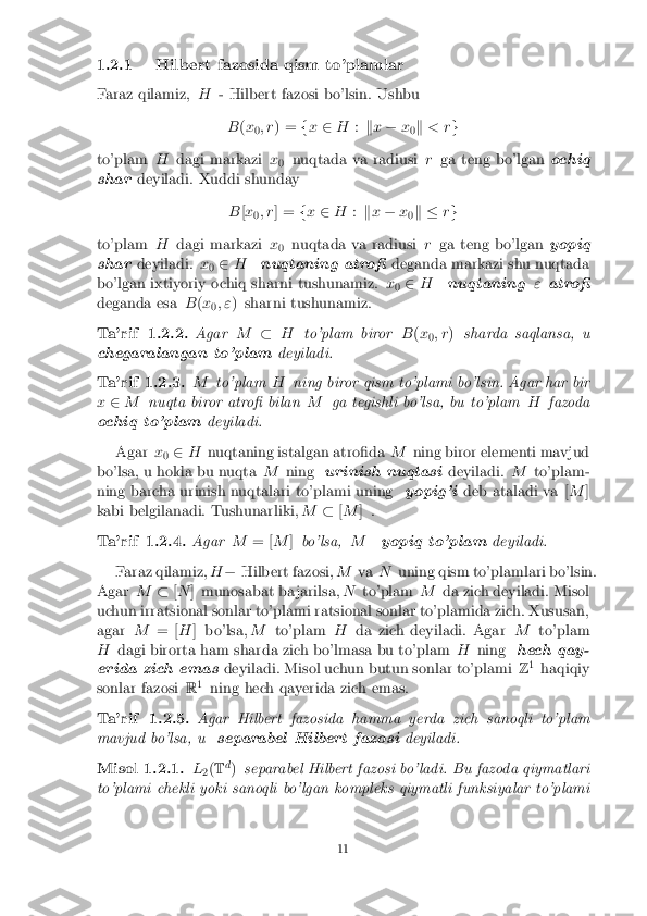 1.2.1 Hilbert fazosida qism to'plamlar
Faraz qilamiz, H- Hilbert fazosi bo'lsin. Ushbu
B (x
0; r
) = fx 2 H :kx � x
0k
< r g
to'plam Hdagi markazi x
0 nuqtada va radiusi
rga teng bo'lgan ochiq
shar deyiladi. Xuddi shunday
B[x
0; r
] = fx 2 H :kx � x
0k �
rg
to'plam Hdagi markazi x
0 nuqtada va radiusi
rga teng bo'lgan yopiq
shar deyiladi. x
0 2
H nuqtaning atro� deganda markazi shu nuqtada
bo'lgan ixtiyoriy ochiq sharni tushunamiz. x
0 2
H nuqtaning "atro�
deganda esa B(x
0; "
) sharni tushunamiz. Ta'rif 1.2.2. Agar
M�H to'plam biror B(x
0; r
) sharda saqlansa, u
chegaralangan to'plam deyiladi.Ta'rif 1.2.3. M
to'plam Hning biror qism to'plami bo'lsin. Agar har bir
x 2 M nuqta biror atro� bilan Mga tegishli bo'lsa, bu to'plam Hfazoda
ochiq to'plam deyiladi.
Agar x
0 2
H nuqtaning istalgan atro�da Mning biror elementi mavjud
bo'lsa, u holda bu nuqta Mning urinish nuqtasi deyiladi.Mto'plam-
ning barcha urinish nuqtalari to'plami uning yopig'ideb ataladi va [ M]
kabi belgilanadi. Tushunarliki, M�[M ] . Ta'rif 1.2.4. Agar
M= [M]bo'lsa, Myopiq to'plam deyiladi.
Faraz qilamiz, H� Hilbert fazosi, MvaNuning qism to'plamlari bo'lsin.
Agar M�[N ] munosabat ba jarilsa, Nto'plam Mda zich deyiladi. Misol
uchun irratsional sonlar to'plami ratsional sonlar to'plamida zich. Xususan,
agar M= [H] bo'lsa, Mto'plam Hda zich deyiladi. Agar Mto'plam
H dagi birorta ham sharda zich bo'lmasa bu to'plam Hning hech qay-
erida zich emas deyiladi. Misol uchun butun sonlar to'plami Z1
haqiqiy
sonlar fazosi R1
ning hech qayerida zich emas. Ta'rif 1.2.5. Agar Hilbert fazosida hamma yerda zich sanoqli to'plam
mavjud bo'lsa, u separabel Hilbert fazosi deyiladi.Misol 1.2.1. L
2(
T d
) separabel Hilbert fazosi bo'ladi. Bu fazoda qiymatlari
to'plami chekli yoki sanoqli bo'lgan kompleks qiymatli funksiyalar to'plami 11 