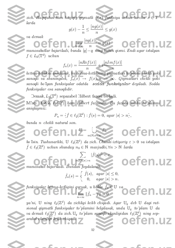 zich. Haqiqatan ham haqiqiy qiymatli
g(x ) funksiya uchun barcha x2 Td
larda g(x ) � 1 n
�
[
ng (x )] n
�
g(x )
va demak lim
n !1 [
ng (x )] n
=
g(x )
munosabatlar bajariladi, bunda [q ]� q ning butun qismi. Endi agar istalgan
f 2 L
2(
T d
) uchun
fn(
x ) = [
nRef (x )] n
+
i[
nI mf (x )] n
ketma-ketlikni aniqlasak, bu ketma-ketlikning qiymatlari to'plami chekli yoki
sanoqli va shuningdek, f
n(
x ) ! f(x ); n ! 1 . Qiymatlari chekli yoki
sanoqli bo'lgan funksiyalar odatda sodda funksiyalardeyiladi. Sodda
funksiyalar esa sanoqlidir.
Demak, L
2(
T d
) separabel Hilbert fazosi bo'ladi. Misol 1.2.2. `
2(
Z d
) ham Hilbert fazosidir. Bu fazoda ushbu to'plamni
aniqlaymiz:
Pn =
f^
f 2 `
2(
Z d
) : ^
f (s ) = 0 ;agar js j > n g;
bunda nchekli natural son.
U= [
n 2 N ;n< 1P
n
bo'lsin. Tushunarliki, U`
2(
Z d
) da zich. Chunki ixtiyoriy " >0va istalgan
^
f 2 `
2(
Z d
) uchun shunday n
0 2
N mavjudki, 8n > Nlarda
X
s 2 Zd
;j s j>n j
^
f (s )j2
< "
munosabat bajariladi. Bundan foydalanib, ^
f n(
s ) = �
^
f (s ); agar js j � 0;
0 ; agar js j > n:
funksiyalar ketma-ketligini qursak, u holda ^
f n 2
U va
lim
n !1 k
^
f n � ^
f k = 0
ya'ni, Uning `
2(
Z d
) da zichligi kelib chiqadi. Agar U
q deb
Udagi rat-
sional qiymatli funksiyalar to'plamini belgilasak, unda U
q to'plam
Uda
va demak `
2(
Z d
) da zich. U
q to'plam sanoqli ekanligidan
`
2(
Z d
) ning sep-
arabel ekanligi kelib chiqadi. 12 