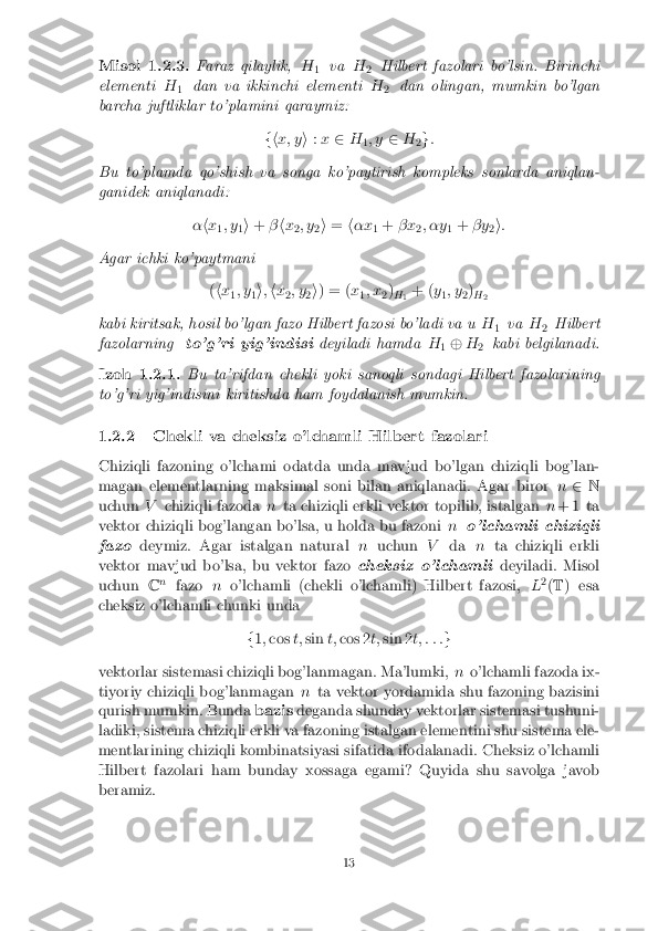 Misol 1.2.3. Faraz qilaylik,
H
1 va
H
2 Hilbert fazolari bo'lsin. Birinchi
elementi H
1 dan va ikkinchi elementi
H
2 dan olingan, mumkin bo'lgan
barcha juftliklar to'plamini qaraymiz:
fhx; y i:x 2 H
1; y
2H
2g
:
Bu to'plamda qo'shish va songa ko'paytirish kompleks sonlarda aniqlan-
ganidek aniqlanadi:
�hx
1; y
1i
+ �hx
2; y
2i
= h�x
1+
� x
2; �y
1+
� y
2i
:
Agar ichki ko'paytmani (h x
1; y
1i
; hx
2; y
2i
) = ( x
1; x
2)
H 1+ (
y
1; y
2)
H 2
kabi kiritsak, hosil bo'lgan fazo Hilbert fazosi bo'ladi va u H
1va
H
2Hilbert
fazolarning to'g'ri yig'indisi deyiladi hamdaH
1�
H
2 kabi belgilanadi. Izoh 1.2.1. Bu ta'rifdan chekli yoki sanoqli sondagi Hilbert fazolarining
to'g'ri yig'indisini kiritishda ham foydalanish mumkin.
1.2.2 Chekli va cheksiz o'lchamli Hilbert fazolari
Chiziqli fazoning o'lchami odatda unda mavjud bo'lgan chiziqli bog'lan-
magan elementlarning maksimal soni bilan aniqlanadi. Agar biror n2 N
uchun Vchiziqli fazoda nta chiziqli erkli vektor topilib, istalgan n+ 1 ta
vektor chiziqli bog'langan bo'lsa, u holda bu fazoni no'lchamli chiziqli
fazo deymiz. Agar istalgan natural nuchun Vda nta chiziqli erkli
vektor mavjud bo'lsa, bu vektor fazo cheksiz o'lchamlideyiladi. Misol
uchun Cn
fazo no'lchamli (chekli o'lchamli) Hilbert fazosi, L2
(T ) esa
cheksiz o'lchamli chunki unda
f1;cos t;sin t;cos 2 t;sin 2 t; : : : g
vektorlar sistemasi chiziqli bog'lanmagan. Ma'lumki, no'lchamli fazoda ix-
tiyoriy chiziqli bog'lanmagan nta vektor yordamida shu fazoning bazisini
qurish mumkin. Bunda bazisdeganda shunday vektorlar sistemasi tushuni-
ladiki, sistema chiziqli erkli va fazoning istalgan elementini shu sistema ele-
mentlarining chiziqli kombinatsiyasi sifatida ifodalanadi. Cheksiz o'lchamli
Hilbert fazolari ham bunday xossaga egami? Quyida shu savolga javob
beramiz. 13 