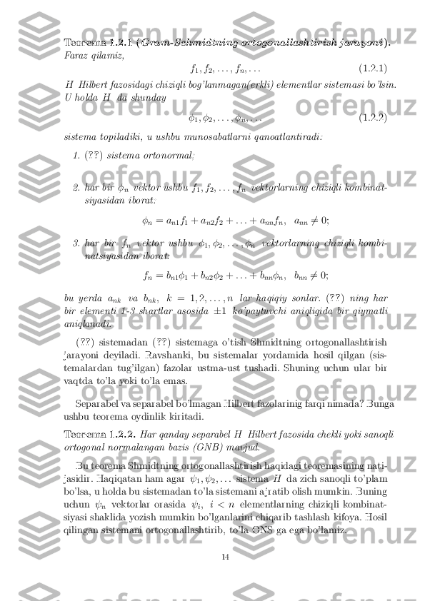 Teorema 1.2.1 (
Gram-Schmidtning ortogonal lashtirish jarayoni ).Faraz qilamiz,
f1; f
2; : : : ; f
n; : : :
(1.2.1)
H Hilbert fazosidagi chiziqli bog'lanmagan(erkli) elementlar sistemasi bo'lsin.
U holda Hda shunday
�1; �
2; : : : ; �
n; : : :
(1.2.2)
sistema topiladiki, u ushbu munosabatlarni qanoatlantiradi: 1. (
?? )sistema ortonormal; 2. har bir
�
n vektor ushbu
f
1; f
2; : : : ; f
nvektorlarning chiziqli kombinat-
siyasidan iborat:
�n =
a
n1f
1 +
a
n2f
2 +
: : : +a
nn f
n; a
nn6
= 0; 3. har bir
f
n vektor ushbu
�
1; �
2; : : : ; �
nvektorlarning chiziqli kombi-
natsiyasidan iborat:
fn =
b
n 1�
1 +
b
n 2�
2 +
: : : +b
nn �
n; b
nn6
= 0;
bu yerda a
nk va
b
nk ; k
= 1;2 ; : : : ; n lar haqiqiy sonlar. (?? )ning har
bir elementi 1-3 shartlar asosida �1 ko'paytuvchi aniqligida bir qiymatli
aniqlanadi.
(?? ) sistemadan ( ??) sistemaga o'tish Shmidtning ortogonallashtirish
jarayoni deyiladi. Ravshanki, bu sistemalar yordamida hosil qilgan (sis-
temalardan tug'ilgan) fazolar ustma-ust tushadi. Shuning uchun ular bir
vaqtda to'la yoki to'la emas.
Separabel va separabel bo'lmagan Hilbert fazolarinig farqi nimada? Bunga
ushbu teorema oydinlik kiritadi. Teorema 1.2.2. Har qanday separabel
HHilbert fazosida chekli yoki sanoqli
ortogonal normalangan bazis (ONB) mavjud.
Bu teorema Shmidtning ortogonallashtirish haqidagi teoremasining nati-
jasidir. Haqiqatan ham agar  
1;  
2; : : :
sistema Hda zich sanoqli to'plam
bo'lsa, u holda bu sistemadan to'la sistemani a jratib olish mumkin. Buning
uchun  
n vektorlar orasida
 
i; i < n
elementlarning chiziqli kombinat-
siyasi shaklida yozish mumkin bo'lganlarini chiqarib tashlash kifoya. Hosil
qilingan sistemani ortogonallashtirib, to'la ONS ga ega bo'lamiz. 14 