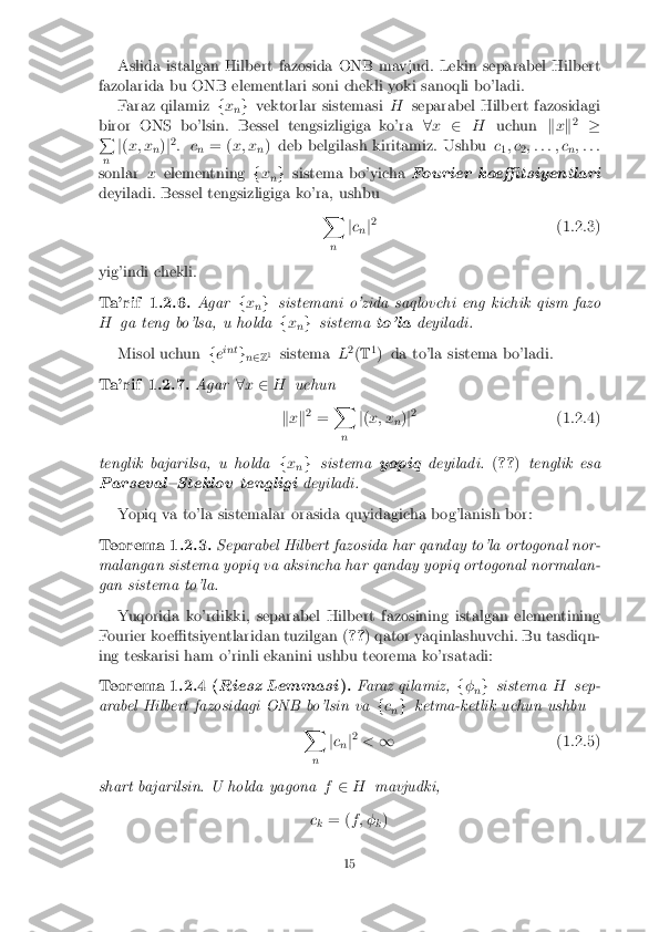 Aslida istalgan Hilbert fazosida ONB mavjud. Lekin separabel Hilbert
fazolarida bu ONB elementlari soni chekli yoki sanoqli bo'ladi. Faraz qilamiz fx
ng
vektorlar sistemasi Hseparabel Hilbert fazosidagi
biror ONS bo'lsin. Bessel tengsizligiga ko'ra 8x 2 H uchun kx k2
�
P
n j
( x; x
n)
j2
: c n= (
x; x
n) deb belgilash kiritamiz. Ushbu
c
1; c
2; : : : ; c
n; : : :
sonlar xelementning fx
ng
sistema bo'yicha Fourier koe�tsiyentlari
deyiladi. Bessel tengsizligiga ko'ra, ushbu X
n j
c
n j2
(1.2.3)
yig'indi chekli. Ta'rif 1.2.6. Agar
fx
ng
sistemani o'zida saqlovchi eng kichik qism fazo
H ga teng bo'lsa, u holda fx
ng
sistema to'ladeyiladi.
Misol uchun feint
gn2 Z1
sistema L2
(T 1
) da to'la sistema bo'ladi. Ta'rif 1.2.7. Agar
8x 2 H uchun
k x k2
= X
n j
( x; x
n)
j2
(1.2.4)
tenglik bajarilsa, u holda fx
ng
sistema yopiqdeyiladi. (?? )tenglik esa
Parseval{Steklov tengligi deyiladi.
Yopiq va to'la sistemalar orasida quyidagicha bog'lanish bor: Teorema 1.2.3. Separabel Hilbert fazosida har qanday to'la ortogonal nor-
malangan sistema yopiq va aksincha har qanday yopiq ortogonal normalan-
gan sistema to'la.
Yuqorida ko'rdikki, separabel Hilbert fazosining istalgan elementining
Fourier koe�tsiyentlaridan tuzilgan ( ??) qator yaqinlashuvchi. Bu tasdiqn-
ing teskarisi ham o'rinli ekanini ushbu teorema ko'rsatadi: Teorema 1.2.4 (
Riesz Lemmasi ). Faraz qilamiz,
f�
ng
sistema Hsep-
arabel Hilbert fazosidagi ONB bo'lsin va fc
n g
ketma-ketlik uchun ushbu
X
n j
c
n j2
< 1 (1.2.5)
shart bajarilsin. U holda yagona f2 H mavjudki,
c k = (
f ; �
k) 15 