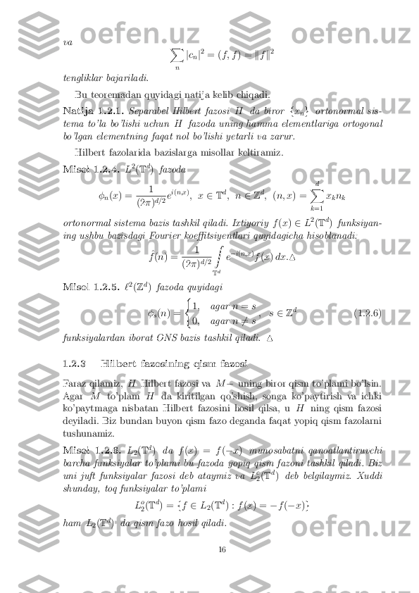 va
X
n j
c
n j2
= ( f ; f ) = kf k2
tengliklar bajariladi. Bu teoremadan quyidagi natija kelib chiqadi. Natija 1.2.1. Separabel Hilbert fazosi
Hda biror fx
ng
ortonormal sis-
tema to'la bo'lishi uchun Hfazoda uning hamma elementlariga ortogonal
bo'lgan elementning faqat nol bo'lishi yetarli va zarur.
Hilbert fazolarida bazislarga misollar keltiramiz. Misol 1.2.4. L
2
(T d
) fazoda
� n(
x ) = 1 (2
�)d=
2ei
( n;x )
; x 2Td
; n 2Zd
; (n; x ) = d
X
k =1 x
kn
k
ortonormal sistema bazis tashkil qiladi. Ixtiyoriy f(x ) 2 L2
(T d
) funksiyan-
ing ushbu bazisdagi Fourier koe�tsiyentlari quyidagicha hisoblanadi:
^
f (n ) = 1 (2
�)d=
2Z
T d e
�
i( n;x )
f (x )dx: N Misol 1.2.5. `
2
(Z d
) fazoda quyidagi
� s(
n ) = (
1; agar n= s
0 ; agar n6
= s; s
2Zd
(1.2.6)
funksiyalardan iborat ONS bazis tashkil qiladi. N
1.2.3 Hilbert fazosining qism fazosi
Faraz qilamiz, HHilbert fazosi va M� uning biror qism to'plami bo'lsin.
Agar Mto'plam Hda kiritilgan qo'shish, songa ko'paytirish va ichki
ko'paytmaga nisbatan Hilbert fazosini hosil qilsa, u Hning qism fazosi
deyiladi. Biz bundan buyon qism fazo deganda faqat yopiq qism fazolarni
tushunamiz. Misol 1.2.6. L
2(
T d
) da f(x ) = f(� x) munosabatni qanoatlantiruvchi
barcha funksiyalar to'plami bu fazoda yopiq qism fazoni tashkil qiladi. Biz
uni juft funksiyalar fazosi deb ataymiz va Lc
2 (
T d
) deb belgilaymiz. Xuddi
shunday, toq funksiyalar to'plami
Lo
2 (
T d
) = ff 2 L
2(
T d
) : f(x ) = �f(� x)g
ham L
2(
T d
) da qism fazo hosil qiladi. 16 