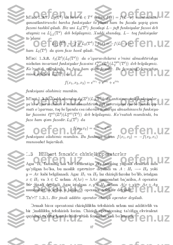 Misol 1.2.7. L
2(
T d
) da biror L2 Td
uchun f(x ) = f(L � x) munosabatni
qanoatlantiruvchi barcha funksiyalar to'plami ham bu fazoda yopiq qism
fazoni tashkil qiladi. Biz uni L
2(
T d
) fazodagi L� juft funksiyalar fazosi deb
ataymiz va Lc
2 ;L (
T d
) deb belgilaymiz. Xuddi shunday, L� toq funksiyalar
to'plami Lo
2 ;L (
T d
) = ff 2 L
2(
T d
) : f(x ) = �f(L � x)g
ham L
2(
T d
) da qism fazo hosil qiladi. Misol 1.2.8. `
2(
Z d
)( L
2(
T d
)) da o'zgaruvchilarni o'rnini almashtirishga
nisbatan invariant funksiyalar fazosini `sym
2 (
Z d
)( Lsym
2 (
T d
)) deb belgilaymiz.
Ko'rsatish mumkinki, bu fazo ham qism fazodir. Bu fazoning elementiga
misol sifatida L
2(
T 3
) da
f (x
1; x
2; x
3) =
eix
1
+ eix
2
+ eix
3
funksiyani olishimiz mumkin. Misol 1.2.9. Xuddi shunday,
`
2(
Z d
)( L
2(
T d
)) da antisimmetrik funksiyalar,
ya'ni o'zgaruvchilari o'rnini almashtirish juft inversiyaga ega bo'lganda qiy-
mati o'zgarmas, toq bo'lganda esa ishorasi teskariga almashinuvchi funksiya-
lar fazosini `anti
2 (
Z d
)( Lanti
2 (
T d
)) deb belgilaymiz. Ko'rsatish mumkinki, bu
fazo ham qism fazodir. L
2(
T 2
) da
f (x
1; x
2) =
eix
1
� eix
2
funksiyani olishimiz mumkin. Bu funksiya uchun f(x
1; x
2) =
�f(x
2; x
1)
munosabat bajariladi.
1.3 Hilbert fazosida chiziqli operatorlar
Agar H
1 fazoning har bir elementiga
H
2 fazoning yagona elementi mos
qo'yilgan bo'lsa, bu moslik operatordeyiladi va A:H
1 �!
H
2 yoki
y = Ax kabi belgilanadi. Agar H
1va
H
2lar chiziqli fazolar bo'lib, istalgan
x 2 H
1 va
�2 C uchun A(�x ) = �Ax munosabat ba jarilsa, Aoperator
bir jinsli deyiladi. Agar istalgan x; y2H
1 uchun
A(x + y) = Ax+Ay
munosabat ba jarilsa, u holda Aoperator additivdeyiladi. Ta'rif 1.3.1. Bir jinsli additiv operator chiziqli operator deyiladi.
Demak biror operatorni chiziqlilikka tekshirish uchun uni additivlik va
bir jinslilikka tekshirish lozim. Chiziqli operatorning ta'ri�ga ekvivalent
quyidagi ta'rifni ham keltirib o'tish foydadan xoli bo'lmaydi: 17 