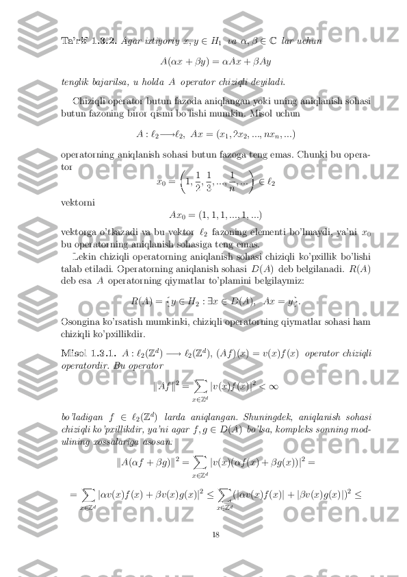 Ta'rif 1.3.2. Agar ixtiyoriy
x; y2H
1 va
�; � 2C lar uchun
A (�x +� y ) = �Ax +� Ay
tenglik bajarilsa, u holda Aoperator chiziqli deyiladi.
Chiziqli operator butun fazoda aniqlangan yoki uning aniqlanish sohasi
butun fazoning biror qismi bo'lishi mumkin. Misol uchun
A:`
2�!
`
2; Ax
= (x
1;
2 x
2; :::; nx
n; :::
)
operatorning aniqlanish sohasi butun fazoga teng emas. Chunki bu opera-
tor
x0 = �
1; 1 2
;
1 3
; :::;
1 n
; ::: �
2`
2
vektorni Ax0= (1
;1 ;1 ; :::; 1; ::: )
vektorga o'tkazadi va bu vektor `
2 fazoning elementi bo'lmaydi, ya'ni
x
0
bu operatorning aniqlanish sohasiga teng emas.
Lekin chiziqli operatorning aniqlanish sohasi chiziqli ko'pxillik bo'lishi
talab etiladi. Operatorning aniqlanish sohasi D(A ) deb belgilanadi. R(A )
deb esa Aoperatorning qiymatlar to'plamini belgilaymiz:
R(A ) = fy 2 H
2:
9 x 2 D(A ); Ax =yg:
Osongina ko'rsatish mumkinki, chiziqli operatorning qiymatlar sohasi ham
chiziqli ko'pxillikdir. Misol 1.3.1. A
:`
2(
Z d
) �! `
2(
Z d
); (Af )(x) = v(x )f (x ) operator chiziqli
operatordir. Bu operator
kAf k2
= X
x 2 Zd j
v (x )f (x )j2
< 1
bo'ladigan f2 `
2(
Z d
) larda aniqlangan. Shuningdek, aniqlanish sohasi
chiziqli ko'pxillikdir, ya'ni agar f ; g2D(A ) bo'lsa, kompleks sonning mod-
ulining xossalariga asosan:
kA (�f +� g )k 2
= X
x 2 Zd j
v (x )( �f (x ) + � g(x )) j2
=
= X
x 2 Z d j
�v (x )f (x ) + � v(x )g (x )j2
� X
x 2 Zd(
j�v (x )f (x )j + j� v (x )g (x )j) 2
� 18 