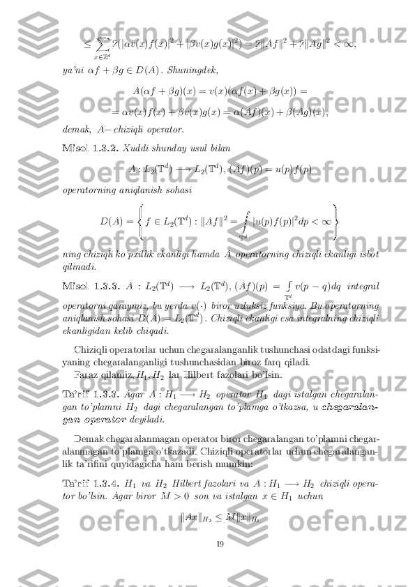 �
X
x 2 Z d 2(
j�v (x )f (x )j2
+ j� v (x )g (x )j2
) = 2 kAf k2
+ 2 kAg k2
< 1;
ya'ni �f+� g 2D(A ). Shuningdek,
A (�f +� g )(x) = v(x )( �f (x ) + � g(x )) =
= �v (x )f (x ) + � v(x )g (x ) = �(Af )(x) + �(Ag )(x);
demak, A� chiziqli operator. Misol 1.3.2. Xuddi shunday usul bilan
A :L
2(
T d
) �! L
2(
T d
); (Af )(p) = u(p )f (p )
operatorning aniqlanish sohasi
D(A ) = 8
<
: f
2 L
2(
T d
) : kAf k2
= Z
T d j
u (p )f (p )j2
dp < 19
=
;
ning chiziqli ko'pxillik ekanligi hamda Aoperatorning chiziqli ekanligi isbot
qilinadi. Misol 1.3.3. A
:L
2(
T d
) �! L
2(
T d
); (Af )(p) = R
T d v
(p � q)dq integral
operatorni qaraymiz, bu yerda v(�) biror uzluksiz funksiya. Bu operatorning
aniqlanish sohasi D(A ) = L
2(
T d
) . Chiziqli ekanligi esa integralning chiziqli
ekanligidan kelib chiqadi.
Chiziqli operatorlar uchun chegaralanganlik tushunchasi odatdagi funksi-
yaning chegaralanganligi tushunchasidan biroz farq qiladi. Faraz qilamiz, H
1; H
2lar Hilbert fazolari bo'lsin. Ta'rif 1.3.3. Agar
A:H
1�!
H
2 operator
H
1 dagi istalgan chegaralan-
gan to'plamni H
2 dagi chegaralangan to'plamga o'tkazsa, u
chegaralan-
gan operator deyiladi.
Demak chegaralanmagan operator biror chegaralangan to'plamni chegar-
alanmagan to'plamga o'tkazadi. Chiziqli operatorlar uchun chegaralangan-
lik ta'ri�ni quyidagicha ham berish mumkin: Ta'rif 1.3.4. H
1 va
H
2 Hilbert fazolari va
A:H
1�!
H
2 chiziqli opera-
tor bo'lsin. Agar biror M >0son va istalgan x2 H
1 uchun
k Ax k
H 2 �
Mkx k
H 1 19 