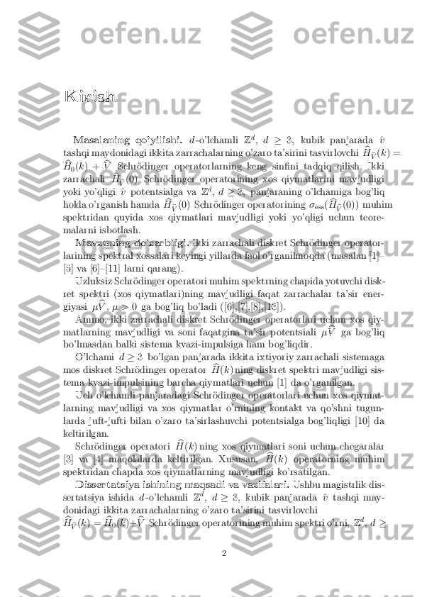 Kirish
Masalaning qo'yilishi. d-o'lchamli Zd
; d �3; kubik panjarada ^ v
tashqi maydonidagi ikkita zarrachalarning o'zaro ta'sirini tasvirlovchi b
H b
V (
k ) =
b
H 0(
k ) + b
V Schr�odinger operatorlarning keng sin�ni tadqiq qilish. Ikki
zarrachali b
H b
V (0) Schr�odinger operatorining xos qiymatlarini mavjudligi
yoki yo'qligi ^ vpotentsialga va Zd
; d �3; panjaraning o'lchamiga bog'liq
holda o'rganish hamda b
H b
V (0) Schr�odinger operatorining
�
ess (b
H b
V (0)) muhim
spektridan quyida xos qiymatlari mavjudligi yoki yo'qligi uchun teore-
malarni isbotlash. Mavzuning dolzarbligi. Ikki zarrachali diskret Schr�odinger operator-
larining spektral xossalari keyingi yillarda faol o'rganilmoqda (masalan [1]{
[5] va [6]{[11] larni qarang).
Uzluksiz Schr�odinger operatori muhim spektrning chapida yotuvchi disk-
ret spektri (xos qiymatlari)ning mavjudligi faqat zarrachalar ta'sir ener-
giyasi �b
V ; � > 0 ga bog'liq bo'ladi ([6],[7],[8],[13]).
Ammo, ikki zarrachali diskret Schr�odinger operatorlari uchun xos qiy-
matlarning mavjudligi va soni faqatgina ta'sir potentsiali �b
V ga bog'liq
bo'lmasdan balki sistema kvazi-impulsiga ham bog'liqdir. O'lchami d� 3 bo'lgan panjarada ikkita ixtiyoriy zarrachali sistemaga
mos diskret Schr�odinger operator b
H (k ) ning diskret spektri mavjudligi sis-
tema kvazi-impulsining barcha qiymatlari uchun [1] da o'rganilgan. Uch o'lchamli panjaradagi Schr�odinger operatorlari uchun xos qiymat-
larning mavjudligi va xos qiymatlar o'rnining kontakt va qo'shni tugun-
larda juft-jufti bilan o'zaro ta'sirlashuvchi potentsialga bog'liqligi [10] da
keltirilgan. Schr�odinger operatori b
H (k ) ning xos qiymatlari soni uchun chegaralar
[3] va [4] maqolalarda keltirilgan. Xususan, b
H (k ) operatorning muhim
spektridan chapda xos qiymatlarning mavjudligi ko'rsatilgan.
Dissertatsiya ishining maqsadi va vazifalari. Ushbu magistrlik dis-
sertatsiya ishida d-o'lchamli Zd
; d �3; kubik panjarada ^ vtashqi may-
donidagi ikkita zarrachalarning o'zaro ta'sirini tasvirlovchi b
H b
V (
k ) = b
H 0(
k )+ b
V Schr�odinger operatorining muhim spektri o'rni, Zd
; d � 2 