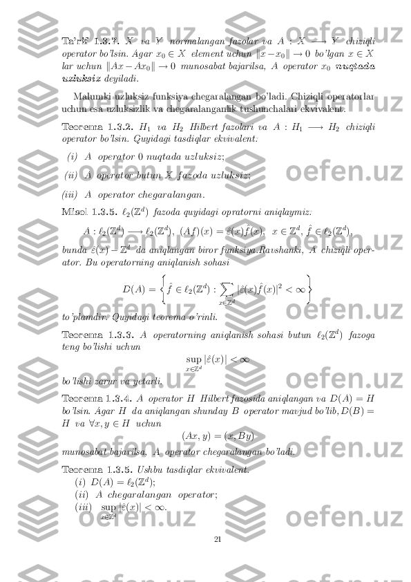 Ta'rif 1.3.7. X
va Ynormalangan fazolar va A:X �! Ychiziqli
operator bo'lsin. Agar x
0 2
X element uchun kx � x
0k !
0bo'lgan x2 X
lar uchun kAx �Ax
0k !
0munosabat bajarilsa, Aoperator x
0 nuqtada
uzluksiz deyiladi.
Malumki uzluksiz funksiya chegaralangan bo'ladi. Chiziqli operatorlar
uchun esa uzluksizlik va chegaralanganlik tushunchalari ekvivalent. Teorema 1.3.2. H
1 va
H
2 Hilbert fazolari va
A:H
1 �!
H
2 chiziqli
operator bo'lsin. Quyidagi tasdiqlar ekvivalent: (i) A operator
0nuqtada uzluksiz ;(ii) A operator butun X f azoda uzluksiz
;(iii) A operator chegaralangan:
Misol 1.3.5. `
2(
Z d
) fazoda quyidagi opratorni aniqlaymiz:
A :`
2(
Z d
) �! `
2(
Z d
); (Af )(x) = ^ "(x ) ^
f (x ); x 2Zd
; ^
f 2 `
2(
Z d
);
bunda ^
" (x ) � Zd
da aniqlangan biror funksiya.Ravshanki, Achiziqli oper-
ator. Bu operatorning aniqlanish sohasi
D(A ) = (
^
f 2 `
2(
Z d
) : X
x 2 Zd j
^
" (x ) ^
f (x )j2
< 1)
to'plamdir. Quyidagi teorema o'rinli. Teorema 1.3.3. A
operatorning aniqlanish sohasi butun `
2(
Z d
) fazoga
teng bo'lishi uchun sup
x 2 Zd j
^
" (x )j < 1
bo'lishi zarur va yetarli. Teorema 1.3.4. A
operator HHilbert fazosida aniqlangan va D(A ) = H
bo'lsin. Agar Hda aniqlangan shunday Boperator mavjud bo'lib, D(B ) =
H va 8x; y 2H uchun
(Ax; y ) = (x; By )
munosabat bajarilsa, Aoperator chegaralangan bo'ladi. Teorema 1.3.5. Ushbu tasdiqlar ekvivalent:
( i) D(A ) = `
2(
Z d
);
( ii ) A chegaralangan operator ;
( iii ) sup
x2 Zd j
^
" (x )j < 1: 21 