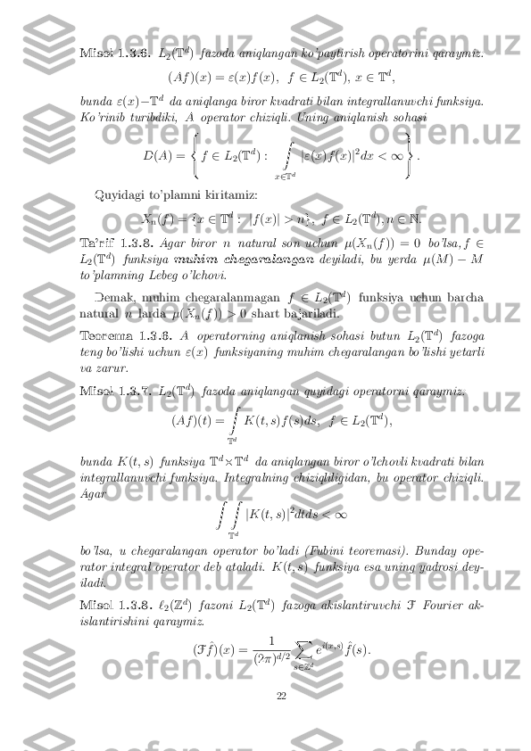 Misol 1.3.6. L
2(
T d
) fazoda aniqlangan ko'paytirish operatorini qaraymiz:
( Af )(x) = "(x )f (x ); f 2L
2(
T d
); x 2Td
;
bunda "(x )� Td
da aniqlanga biror kvadrati bilan integrallanuvchi funksiya.
Ko'rinib turibdiki, Aoperator chiziqli. Uning aniqlanish sohasi
D (A ) = 8
<
: f
2 L
2(
T d
) : Z
x 2 T d j
" (x )f (x )j2
dx < 19
=
; :
Quyidagi to'plamni kiritamiz: Xn(
f ) = fx 2 Td
: jf (x )j > n g; f 2L
2(
T d
); n 2N: Ta'rif 1.3.8. Agar biror
nnatural son uchun �(X
n(
f )) = 0 bo'lsa,f2
L 2(
T d
) funksiya muhim chegaralangan deyiladi, bu yerda�(M )� M
to'plamning Lebeg o'lchovi.
Demak, muhim chegaralanmagan f2 L
2(
T d
) funksiya uchun barcha
natural nlarda �(X
n(
f )) >0 shart ba jariladi. Teorema 1.3.6. A
operatorning aniqlanish sohasi butun L
2(
T d
) fazoga
teng bo'lishi uchun "(x ) funksiyaning muhim chegaralangan bo'lishi yetarli
va zarur. Misol 1.3.7. L
2(
T d
) fazoda aniqlangan quyidagi operatorni qaraymiz:
( Af )(t) = Z
T d K
(t; s )f (s )ds; f 2L
2(
T d
);
bunda K(t; s )funksiya Td
� Td
da aniqlangan biror o'lchovli kvadrati bilan
integrallanuvchi funksiya. Integralning chiziqliligidan, bu operator chiziqli.
Agar Z Z
Td j
K (t; s )j2
dtds < 1
bo'lsa, u chegaralangan operator bo'ladi (Fubini teoremasi). Bunday ope-
rator integral operator deb ataladi. K(t; s )funksiya esa uning yadrosi dey-
iladi. Misol 1.3.8. `
2(
Z d
) fazoni L
2(
T d
) fazoga akislantiruvchi FFourier ak-
islantirishini qaraymiz.
(F ^
f )( x) = 1 (2
�)d=
2X
s 2 Zd e
i
( x;s )
^
f (s ): 22 