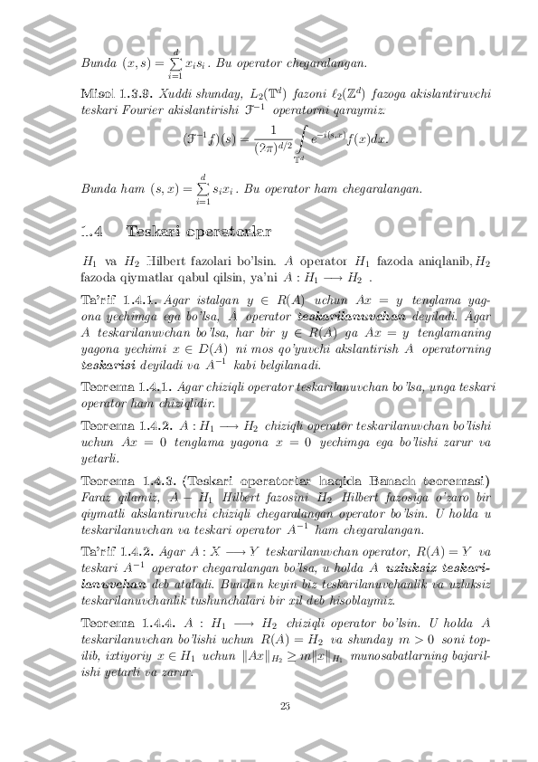 Bunda
(x; s ) = d
P
i =1 x
is
i. Bu operator chegaralangan. Misol 1.3.9. Xuddi shunday,
L
2(
T d
) fazoni `
2(
Z d
) fazoga akislantiruvchi
teskari Fourier akislantirishi F�
1
operatorni qaraymiz:
( F �
1
f )( s) = 1 (2
�)d=
2Z
T d e
�
i( s;x )
f (x )dx:
Bunda ham (s; x ) = d
P
i =1 s
ix
i. Bu operator ham chegaralangan.
1.4 Teskari operatorlar H 1 va
H
2 Hilbert fazolari bo'lsin.
Aoperator H
1 fazoda aniqlanib,
H
2
fazoda qiymatlar qabul qilsin, ya'ni A:H
1�!
H
2 . Ta'rif 1.4.1. Agar istalgan
y2 R(A ) uchun Ax=ytenglama yag-
ona yechimga ega bo'lsa, Aoperator teskarilanuvchan deyiladi. Agar
A teskarilanuvchan bo'lsa, har bir y2 R(A ) ga Ax =ytenglamaning
yagona yechimi x2 D(A ) ni mos qo'yuvchi akslantirish Aoperatorning
teskarisi deyiladi va A�
1
kabi belgilanadi. Teorema 1.4.1. Agar chiziqli operator teskarilanuvchan bo'lsa, unga teskari
operator ham chiziqlidir. Teorema 1.4.2. A
:H
1�!
H
2 chiziqli operator teskarilanuvchan bo'lishi
uchun Ax= 0 tenglama yagona x= 0 yechimga ega bo'lishi zarur va
yetarli. Teorema 1.4.3. (Teskari operatorlar haqida Banach teoremasi)
Faraz qilamiz, A� H
1 Hilbert fazosini
H
2 Hilbert fazosiga o'zaro bir
qiymatli akslantiruvchi chiziqli chegaralangan operator bo'lsin. U holda u
teskarilanuvchan va teskari operator A�
1
ham chegaralangan. Ta'rif 1.4.2. Agar
A:X �! Yteskarilanuvchan operator, R(A ) = Yva
teskari A�
1
operator chegaralangan bo'lsa, u holda Auzluksiz teskari-
lanuvchan deb ataladi. Bundan keyin biz teskarilanuvchanlik va uzluksiz
teskarilanuvchanlik tushunchalari bir xil deb hisoblaymiz. Teorema 1.4.4. A
:H
1 �!
H
2 chiziqli operator bo'lsin. U holda
A
teskarilanuvchan bo'lishi uchun R(A ) = H
2 va shunday
m >0soni top-
ilib, ixtiyoriy x2 H
1 uchun
kAx k
H 2 �
mkx k
H 1 munosabatlarning bajaril-
ishi yetarli va zarur. 23 